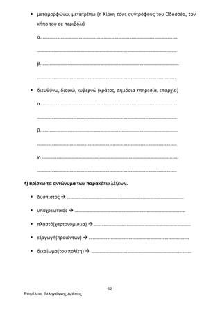 62
Επιµέλεια: Δεληγιάννης Αρίστος
• μεταμορφώνω,	
  μετατρέπω	
  (η	
  Κίρκη	
  τους	
  συντρόφους	
  του	
  Οδυσσέα,	
  τον	
  
κήπο	
  του	
  σε	
  περιβόλι)	
  
α.	
  ………………………………………………………………………………………………….	
  
…………………………………………………………………………………………………..…	
  
β.	
  ……………………………………………………………………………………………..…...	
  
……………………………………………………………………………………………..………	
  
• διευθύνω,	
  διοικώ,	
  κυβερνώ	
  (κράτος,	
  Δημόσια	
  Υπηρεσία,	
  επαρχία)	
  
α.	
  ……………………………………………………………………………………………….…	
  
…………………………………………………………………………………………………..…	
  
β.	
  ……………………………………………………………………………………………..…..	
  
……………………………………………………………………………………………………..	
  
γ.	
  ……………………………………………………………………………………………...…..	
  
……………………………………………………………………………………………………..	
  
4)	
  Βρίσκω	
  τα	
  αντώνυμα	
  των	
  παρακάτω	
  λέξεων.	
  
• δύσπιστος	
  à	
  ………………………………………………………………………….…………	
  
• υποχρεωτικός	
  à	
  ………………………………………………………………………………..	
  
• πλαστό(χαρτονόμισμα)	
  à	
  ……………………………………………………………………..	
  
• εξαγωγή(προϊόντων)	
  à	
  …………………………………………………………………..……	
  
• δικαίωμα(του	
  πολίτη)	
  à	
  …………………………………………………………………..……	
  
	
  
	
  
 