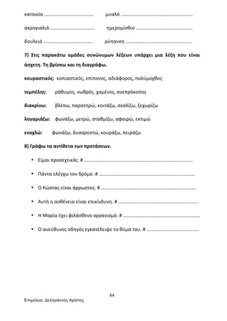 64
Επιµέλεια: Δεληγιάννης Αρίστος
κατοικία	
  ………………………………….	
  	
  	
  	
  	
  	
  	
  	
  	
  	
  μυαλό	
  ………………………………………………....	
  
ακρογιαλιά	
  ………………………………	
  	
  	
  	
  	
  	
  	
  	
  	
  	
  ημερομίσθιο	
  ……………………………………….	
  
δουλειά	
  ………………………………….	
  	
  	
  	
  	
  	
  	
  	
  	
  	
  ρύπανση	
  ……………………………………...........	
  
7)	
   Στις	
   παρακάτω	
   ομάδες	
   συνώνυμων	
   λέξεων	
   υπάρχει	
   μια	
   λέξη	
   που	
   είναι	
  
άσχετη.	
  Τη	
  βρίσκω	
  και	
  τη	
  διαγράφω.	
  
κουραστικός:	
  	
  κοπιαστικός,	
  επίπονος,	
  αδιάφορος,	
  πολύμοχθος	
  
τεμπέλης:	
  	
  	
  	
  	
  	
  	
  ράθυμος,	
  νωθρός,	
  χαμένος,	
  ανεπρόκοπος	
  
διακρίνω:	
  	
  	
  	
  	
  	
  	
  βλέπω,	
  παρατηρώ,	
  κοιτάζω,	
  σκαλίζω,	
  ξεχωρίζω	
  
λογαριάζω:	
  	
  	
  	
  φωνάζω,	
  μετρώ,	
  σταθμίζω,	
  αφαιρώ,	
  εκτιμώ	
  
ενοχλώ:	
  	
  	
  	
  	
  	
  	
  	
  φωνάζω,	
  δυσαρεστώ,	
  κουράζω,	
  πειράζω	
  	
  
8)	
  Γράφω	
  τα	
  αντίθετα	
  των	
  προτάσεων.	
  
• Είμαι	
  προσεχτικός.	
  #	
  ……………………………………………………...…………………….	
  
• Πάντα	
  ελέγχω	
  τον	
  δρόμο.	
  #	
  ……………………………………………………………………	
  
• Ο	
  Κώστας	
  είναι	
  άρρωστος.	
  #	
  ……………………………………………………………….….	
  
• Αυτή	
  η	
  ασθένεια	
  είναι	
  επικίνδυνη.	
  #	
  ………………………………………………………..	
  
• Η	
  Μαρία	
  έχει	
  φιλάσθενο	
  οργανισμό.	
  #	
  ……………………………………………………..	
  
• Ο	
  ανεύθυνος	
  οδηγός	
  εγκατέλειψε	
  το	
  θύμα	
  του.	
  #	
  …………............................	
  
 