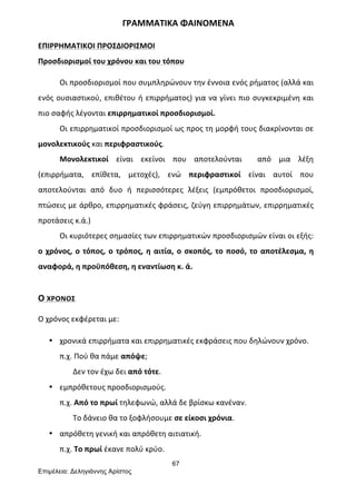 67
Επιµέλεια: Δεληγιάννης Αρίστος
	
  	
  	
  	
  	
  	
  	
  	
  	
  	
  	
  	
  	
  	
  	
  	
  	
  	
  	
  	
  	
  	
  	
  	
  	
  	
  	
  	
  	
  	
  	
  	
  	
  	
  	
  	
  	
  	
  	
  ΓΡΑΜΜΑΤΙΚΑ	
  ΦΑΙΝΟΜΕΝΑ	
  
ΕΠΙΡΡΗΜΑΤΙΚΟΙ	
  ΠΡΟΣΔΙΟΡΙΣΜΟΙ	
  
Προσδιορισμοί	
  του	
  χρόνου	
  και	
  του	
  τόπου	
  
Οι	
  προσδιορισμοί	
  που	
  συμπληρώνουν	
  την	
  έννοια	
  ενός	
  ρήματος	
  (αλλά	
  και	
  
ενός	
  ουσιαστικού,	
  επιθέτου	
  ή	
  επιρρήματος)	
  για	
  να	
  γίνει	
  πιο	
  συγκεκριμένη	
  και	
  
πιο	
  σαφής	
  λέγονται	
  επιρρηματικοί	
  προσδιορισμοί.	
  
Οι	
  επιρρηματικοί	
  προσδιορισμοί	
  ως	
  προς	
  τη	
  μορφή	
  τους	
  διακρίνονται	
  σε	
  
μονολεκτικούς	
  και	
  περιφραστικούς.	
  	
  
Μονολεκτικοί	
   είναι	
   εκείνοι	
   που	
   αποτελούνται	
   	
   από	
   μια	
   λέξη	
  
(επιρρήματα,	
   επίθετα,	
   μετοχές),	
   ενώ	
   περιφραστικοί	
   είναι	
   αυτοί	
   που	
  
αποτελούνται	
   από	
   δυο	
   ή	
   περισσότερες	
   λέξεις	
   (εμπρόθετοι	
   προσδιορισμοί,	
  
πτώσεις	
  με	
  άρθρο,	
  επιρρηματικές	
  φράσεις,	
  ζεύγη	
  επιρρημάτων,	
  επιρρηματικές	
  
προτάσεις	
  κ.ά.)	
  
Οι	
  κυριότερες	
  σημασίες	
  των	
  επιρρηματικών	
  προσδιορισμών	
  είναι	
  οι	
  εξής:	
  
ο	
  χρόνος,	
  ο	
  τόπος,	
  ο	
  τρόπος,	
  η	
  αιτία,	
  ο	
  σκοπός,	
  το	
  ποσό,	
  το	
  αποτέλεσμα,	
  η	
  
αναφορά,	
  η	
  προϋπόθεση,	
  η	
  εναντίωση	
  κ.	
  ά.	
  
	
  
Ο	
  ΧΡΟΝΟΣ	
  
	
  
Ο	
  χρόνος	
  εκφέρεται	
  με:	
  
• χρονικά	
  επιρρήματα	
  και	
  επιρρηματικές	
  εκφράσεις	
  που	
  δηλώνουν	
  χρόνο.	
  
π.χ.	
  Πού	
  θα	
  πάμε	
  απόψε;	
  
	
  	
  	
  	
  	
  	
  	
  Δεν	
  τον	
  έχω	
  δει	
  από	
  τότε.	
  
• εμπρόθετους	
  προσδιορισμούς.	
  
π.χ.	
  Από	
  το	
  πρωί	
  τηλεφωνώ,	
  αλλά	
  δε	
  βρίσκω	
  κανέναν.	
  
	
  	
  	
  	
  	
  	
  	
  Το	
  δάνειο	
  θα	
  το	
  ξοφλήσουμε	
  σε	
  είκοσι	
  χρόνια.	
  
• απρόθετη	
  γενική	
  και	
  απρόθετη	
  αιτιατική.	
  
π.χ.	
  Το	
  πρωί	
  έκανε	
  πολύ	
  κρύο.	
  
 