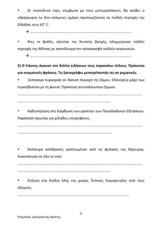 5
Επιµέλεια: Δεληγιάννης Αρίστος
• Σε	
   επικίνδυνα	
   ύψη,	
   σύμφωνα	
   με	
   τους	
   μετεωρολόγους,	
   θα	
   ανέβει	
   ο	
  
υδράργυρος	
  τις	
  δύο	
  επόμενες	
  ημέρες	
  προσεγγίζοντας	
  σε	
  πολλές	
  περιοχές	
  της	
  
Ελλάδας	
  τους	
  42°	
  C.	
  
	
  	
  	
  	
  	
  	
  	
  	
  	
  à	
  ……………………………………………………………………………………………………	
  
• Χτες	
   το	
   βράδυ,	
   εξαιτίας	
   της	
   δυνατής	
   βροχής,	
   πλημμύρισαν	
   πολλές	
  
περιοχές	
  της	
  Αθήνας	
  με	
  αποτέλεσμα	
  την	
  καταστροφή	
  πολλών	
  περιουσιών.	
  	
  
	
  	
  	
  	
  	
  	
  	
  	
  	
  à	
  ……………………………………………………………………………………………………	
  
3)	
  Ο	
  Γιάννης	
  άκουσε	
  στο	
  δελτίο	
  ειδήσεων	
  τους	
  παρακάτω	
  τίτλους.	
  Πρόκειται	
  
για	
  ονοματικές	
  φράσεις.	
  Τις	
  ξαναγράφω	
  μετατρέποντάς	
  τες	
  σε	
  ρηματικές.	
  
• Ξέσπασμα	
  πυρκαγιάς	
  σε	
  δασική	
  περιοχή	
  της	
  Σάμου.	
  Ολονύχτια	
  μάχη	
  των	
  
πυροσβεστών	
  με	
  τη	
  φωτιά.	
  Πρόκληση	
  ανυπολόγιστων	
  ζημιών.	
  
……………………………………………………………………………………………………………………………
……………………………………………………………………………………………	
  
• Καθυστέρηση	
  στη	
  διόρθωση	
  των	
  γραπτών	
  των	
  Πανελλαδικών	
  Εξετάσεων.	
  
Παράταση	
  αγωνίας	
  για	
  χιλιάδες	
  υποψηφίους.	
  
……………………………………………………………………………………………………………………………
………………………………………………………………………………………….…	
  
	
  
• Απόπειρα	
   απόδρασης	
   κρατουμένου	
   από	
   τις	
   φυλακές	
   της	
   Κέρκυρας.	
  
Αναστάτωση	
  σε	
  όλο	
  το	
  νησί.	
  
……………………………………………………………………………………………………………………………
……………………………………………………………………………………………	
  
• Αύξηση	
   στα	
   διόδια	
   όλης	
   της	
   χώρας.	
   Έντονες	
   διαμαρτυρίες	
   από	
   τους	
  
οδηγούς.	
  
…………………………………………………………………………………………………………..…	
  
 