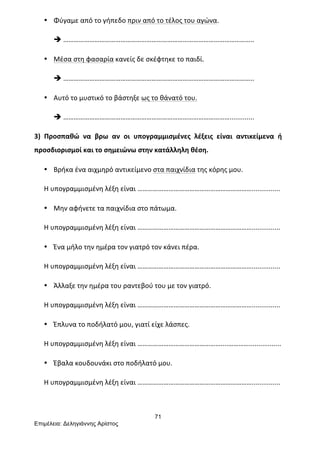 71
Επιµέλεια: Δεληγιάννης Αρίστος
• Φύγαμε	
  από	
  το	
  γήπεδο	
  πριν	
  από	
  το	
  τέλος	
  του	
  αγώνα.	
  
è ………………………………………………………………………………………………..	
  
• Μέσα	
  στη	
  φασαρία	
  κανείς	
  δε	
  σκέφτηκε	
  το	
  παιδί.	
  
è ………………………………………………………………………………………………..	
  
• Αυτό	
  το	
  μυστικό	
  το	
  βάστηξε	
  ως	
  το	
  θάνατό	
  του.	
  
è …………………………………………………………………………………….............	
  
3)	
   Προσπαθώ	
   να	
   βρω	
   αν	
   οι	
   υπογραμμισμένες	
   λέξεις	
   είναι	
   αντικείμενα	
   ή	
  
προσδιορισμοί	
  και	
  το	
  σημειώνω	
  στην	
  κατάλληλη	
  θέση.	
  
• Βρήκα	
  ένα	
  αιχμηρό	
  αντικείμενο	
  στα	
  παιχνίδια	
  της	
  κόρης	
  μου.	
  
Η	
  υπογραμμισμένη	
  λέξη	
  είναι	
  …………………………………………………………...............	
  
• Μην	
  αφήνετε	
  τα	
  παιχνίδια	
  στο	
  πάτωμα.	
  
Η	
  υπογραμμισμένη	
  λέξη	
  είναι	
  …………………………………………………………...............	
  
• Ένα	
  μήλο	
  την	
  ημέρα	
  τον	
  γιατρό	
  τον	
  κάνει	
  πέρα.	
  
Η	
  υπογραμμισμένη	
  λέξη	
  είναι	
  …………………………………………………………...............	
  
• Άλλαξε	
  την	
  ημέρα	
  του	
  ραντεβού	
  του	
  με	
  τον	
  γιατρό.	
  
Η	
  υπογραμμισμένη	
  λέξη	
  είναι	
  …………………………………………………………...............	
  
• Έπλυνα	
  το	
  ποδήλατό	
  μου,	
  γιατί	
  είχε	
  λάσπες.	
  
Η	
  υπογραμμισμένη	
  λέξη	
  είναι	
  …………………………………………....………….................	
  
• Έβαλα	
  κουδουνάκι	
  στο	
  ποδήλατό	
  μου.	
  
Η	
  υπογραμμισμένη	
  λέξη	
  είναι	
  …………………………………………………………...............	
  
	
  
 
