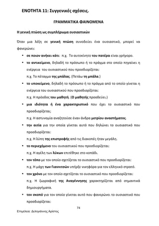 74
Επιµέλεια: Δεληγιάννης Αρίστος
ΕΝΟΤΗΤΑ	
  11:	
  Συγγενικές	
  σχέσεις.	
  
ΓΡΑΜΜΑΤΙΚΑ	
  ΦΑΙΝΟΜΕΝΑ	
  
Η	
  γενική	
  πτώση	
  ως	
  συμπλήρωμα	
  ουσιαστικών	
  
Όταν	
   μια	
   λέξη	
   σε	
   γενική	
   πτώση	
   συνοδεύει	
   ένα	
   ουσιαστικό,	
   μπορεί	
   να	
  
φανερώνει:	
  	
  
• σε	
  ποιον	
  ανήκει	
  κάτι:	
  	
  π.χ.	
  	
  Το	
  αυτοκίνητο	
  του	
  πατέρα	
  είναι	
  γρήγορο.	
  
• το	
  αντικείμενο,	
  δηλαδή	
  το	
  πρόσωπο	
  ή	
  το	
  πράγμα	
  στο	
  οποίο	
  πηγαίνει	
  η	
  
ενέργεια	
  	
  του	
  ουσιαστικού	
  που	
  προσδιορίζεται:	
  	
  
π.χ.	
  Το	
  πέταγμα	
  της	
  μπάλας.	
  (Πετάω	
  τη	
  μπάλα.)	
  
• το	
  υποκείμενο,	
  δηλαδή	
  το	
  πρόσωπο	
  ή	
  το	
  πράγμα	
  από	
  το	
  οποίο	
  γίνεται	
  η	
  
ενέργεια	
  του	
  ουσιαστικού	
  που	
  προσδιορίζεται:	
  	
  
π.χ.	
  Η	
  πρόοδος	
  του	
  μαθητή.	
  (Ο	
  μαθητής	
  προοδεύει.)	
  
• μια	
   ιδιότητα	
   ή	
   ένα	
   χαρακτηριστικό	
   που	
   έχει	
   το	
   ουσιαστικό	
   που	
  
προσδιορίζεται;	
  	
  
π.χ.	
  Η	
  αστυνομία	
  αναζητούσε	
  έναν	
  άνδρα	
  μετρίου	
  αναστήματος.	
  
• την	
   αιτία	
   για	
   την	
   οποία	
   γίνεται	
   αυτό	
   που	
   δηλώνει	
   το	
   ουσιαστικό	
   που	
  
προσδιορίζεται:	
  	
  
π.χ.	
  Η	
  λύπη	
  της	
  επιστροφής	
  από	
  τις	
  διακοπές	
  ήταν	
  μεγάλη.	
  
• το	
  περιεχόμενο	
  του	
  ουσιαστικού	
  που	
  προσδιορίζεται:	
  	
  
π.χ.	
  Η	
  αγέλη	
  των	
  λύκων	
  επιτέθηκε	
  στο	
  κοπάδι.	
  
• τον	
  τόπο	
  με	
  τον	
  οποίο	
  σχετίζεται	
  το	
  ουσιαστικό	
  που	
  προσδιορίζεται:	
  	
  
π.χ.	
  Η	
  μάχη	
  των	
  Γιαννιτσών	
  υπήρξε	
  νικηφόρα	
  για	
  τον	
  ελληνικό	
  στρατό.	
  
• τον	
  χρόνο	
  με	
  τον	
  οποίο	
  σχετίζεται	
  το	
  ουσιαστικό	
  που	
  προσδιορίζεται:	
  	
  
π.χ.	
   Η	
   ζωγραφική	
   της	
   Αναγέννησης	
   χαρακτηρίζεται	
   από	
   σημαντικά	
  
δημιουργήματα.	
  
• τον	
  σκοπό	
  για	
  τον	
  οποίο	
  γίνεται	
  αυτό	
  που	
  φανερώνει	
  το	
  ουσιαστικό	
  που	
  
προσδιορίζεται:	
  	
  
 