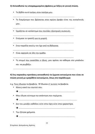 77
Επιµέλεια: Δεληγιάννης Αρίστος
3)	
  Αντικαθιστώ	
  τις	
  υπογραμμισμένες	
  φράσεις	
  με	
  λέξεις	
  σε	
  γενική	
  πτώση.	
  
	
  
• Το	
  βιβλίο	
  αυτό	
  ανήκει	
  στον	
  πατέρα	
  μου.	
  
………………………………………………………………………………………………………..	
  
• Το	
   διαμέρισμα	
   που	
   βρίσκεται	
   στον	
   πρώτο	
   όροφο	
   είναι	
   της	
   οικογένειάς	
  
μου.	
  
………………………………………………………………………………………………………..	
  
• Εργάζεται	
  σε	
  κατάστημα	
  που	
  πουλάει	
  ηλεκτρικές	
  συσκευές.	
  
……………………………………………………………………………………………………….	
  
• Ετοίμασε	
  το	
  τραπέζι	
  για	
  τη	
  γιορτή.	
  
……………………………………………………………………………………………………….	
  
• Στην	
  παραλία	
  ακούω	
  τον	
  ήχο	
  από	
  τη	
  θάλασσα.	
  
……………………………………………………………………………………………………….	
  
• Είναι	
  αρχηγός	
  σε	
  όλη	
  την	
  ομάδα.	
  
……………………………………………………………………………………………………….	
  
• Τη	
  στιγμή	
  που	
  ανατέλλει	
  ο	
  ήλιος,	
  μου	
  αρέσει	
  να	
  κάθομαι	
  στο	
  μπαλκόνι	
  
και	
  	
  να	
  ρεμβάζω.	
  
	
  	
  	
  	
  	
  	
  ………………………………………………………………………………………………………..	
  
	
  
4)	
  Στις	
  παρακάτω	
  προτάσεις	
  αντικαθιστώ	
  τα	
  έμμεσα	
  αντικείμενα	
  που	
  είναι	
  σε	
  
πτώση	
  γενική	
  με	
  εμπρόθετο	
  αντικείμενο,	
  όπως	
  στο	
  παράδειγμα:	
  
	
  
π.χ.	
  Τους	
  έδωσαν	
  τα	
  βραβεία.	
  à	
  Έδωσαν	
  σ’	
  αυτούς	
  τα	
  βραβεία.	
  
• Κάνεις	
  κακό	
  του	
  εαυτού	
  σου.	
  
è ……………………………………………………………………………………………….	
  
• Μου	
  έδωσε	
  σύντομα	
  την	
  απάντηση	
  που	
  περίμενα.	
  
è ……………………………………………………………………………….....................	
  
• Δεν	
  του	
  μοιάζει	
  καθόλου	
  ούτε	
  στην	
  όψη	
  ούτε	
  στον	
  χαρακτήρα.	
  	
  
è ……………………………………………………………………………………………….	
  
• Του	
  ζήτησα	
  χρήματα.	
  
è ……………………………………………………………………………………………….	
  
	
  
 
