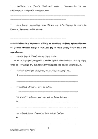 6
Επιµέλεια: Δεληγιάννης Αρίστος
• Κατάληψη	
   της	
   Εθνικής	
   Οδού	
   από	
   αγρότες,	
   Διαμαρτυρίες	
   για	
   την	
  
καθυστέρηση	
  καταβολής	
  αποζημιώσεων.	
  
……………………………………………………………………………………………………………………………
……………………………………………………………………………………………	
  
• Διοργάνωση	
   συναυλίας	
   στην	
   Πάτρα	
   για	
   φιλανθρωπικούς	
   σκοπούς.	
  
Συμμετοχή	
  γνωστών	
  καλλιτεχνών.	
  
……………………………………………………………………………………………………………………………
……………………………………………………………………………………………	
  
4)Μετατρέπω	
  τους	
  παρακάτω	
  τίτλους	
  σε	
  σύντομες	
  ειδήσεις,	
  εμπλουτίζοντάς	
  
τες	
  με	
  οποιαδήποτε	
  στοιχεία	
  και	
  πληροφορίες	
  κρίνεις	
  απαραίτητο,	
  όπως	
  στο	
  
παράδειγμα:	
  
• Επιστροφή	
  της	
  Εθνική	
  από	
  τη	
  Ρώμη	
  με	
  νίκη.	
  
	
  	
  	
  	
  	
  	
  	
  à	
  Επέστρεψε	
  χθες	
  το	
  βράδυ	
  η	
  Εθνική	
  ομάδα	
  ποδοσφαίρου	
  από	
  τη	
  Ρώμη,	
  
όπου	
  σε	
  	
  	
  	
  αγώνα	
  με	
  την	
  αντίστοιχη	
  Εθνική	
  ομάδα	
  της	
  Ιταλίας	
  νίκησε	
  με	
  2-­‐0.	
  
• Μεγάλη	
  αύξηση	
  της	
  ανεργίας,	
  σύμφωνα	
  με	
  τις	
  μετρήσεις.	
  
à……………………………………………………………………………….………………...	
  
..……………………………………………………………………………………………………	
  
• Εγκατάλειψη	
  θύματος	
  στην	
  άσφαλτο.	
  
	
  	
  	
  	
  	
  	
  	
  	
  	
  	
  à	
  …………………………………………………………………………………………………..	
  
• Υπογραφή	
  συμφωνίας	
  για	
  το	
  μετρό	
  της	
  Θεσσαλονίκης.	
  
	
  	
  	
  	
  	
  	
  	
  	
  	
  	
  à	
  ………………………………………………………………………………………….……….	
  
	
  	
  	
  	
  	
  	
  	
  	
  	
  	
  ………………………………………………………………………………………………..…....	
  
• Μεταφορά	
  τόνων	
  κόκκινης	
  σκόνης	
  από	
  τη	
  Σαχάρα.	
  
	
  	
  	
  	
  	
  	
  	
  	
  	
  	
  à…………………………………………………………………………………………………	
  
	
  	
  	
  	
  	
  	
  	
  	
  	
  	
  …………………………………………………………………………………………………..	
  
 