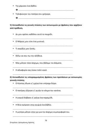 78
Επιµέλεια: Δεληγιάννης Αρίστος
• Της	
  χάρισαν	
  ένα	
  βιβλίο.	
  
è ……………………………………………………………………………………………….	
  
• Τηλεφώνησε	
  του	
  πατέρα	
  σου	
  γρήγορα.	
  
è ……………………………………………………………………………………...............	
  
	
  
5)	
  Αντικαθιστώ	
  τις	
  γενικές	
  πτώσεις	
  των	
  αντωνυμιών	
  με	
  φράσεις	
  που	
  αρχίζουν	
  
από	
  πρόθεση.	
  
	
  
• Δε	
  μου	
  αρέσει	
  καθόλου	
  αυτό	
  το	
  παιχνίδι.	
  
………………………………………………………………………………………………………..	
  
• Ο	
  Μάριος	
  μου	
  είπε	
  ένα	
  μυστικό.	
  
………………………………………………………………………………………………………..	
  
• Τι	
  ακριβώς	
  μου	
  ζητάς;	
  
………………………………………………………………………………………………………..	
  
• Θέλω	
  να	
  σου	
  πω	
  την	
  αλήθεια.	
  
………………………………………………………………………………………………………..	
  
• Μας	
  μίλησε	
  τόσο	
  άσχημα,	
  που	
  βάλαμε	
  τα	
  κλάματα.	
  
………………………………………………………………………………………………………..	
  
• Η	
  αδιαφορία	
  σας	
  έκανε	
  πολύ	
  κακό.	
  
………………………………………………………………………………………………………..	
  
6)	
  Αντικαθιστώ	
  τις	
  υπογραμμισμένες	
  φράσεις	
  των	
  προτάσεων	
  με	
  αντωνυμίες	
  
γενικής	
  πτώσης.	
  
• Ο	
  Κώστας	
  έδωσε	
  σ’	
  εμένα	
  ένα	
  υπέροχο	
  δώρο.	
  
………………………………………………………………………………………………………..	
  
• Ο	
  πατέρας	
  εξήγησε	
  σ’	
  αυτόν	
  το	
  νόημα	
  του	
  κανόνα.	
  
………………………………………………………………………………………………………..	
  
• Η	
  γιαγιά	
  διάβασε	
  σ’	
  εσένα	
  ένα	
  παραμύθι.	
  
………………………………………………………………………………………………………..	
  
• Η	
  θεία	
  αγόρασε	
  στην	
  ανιψιά	
  ένα	
  βιβλίο.	
  
………………………………………………………………………………………………………..	
  
• Η	
  μητέρα	
  μίλησε	
  στον	
  γιο	
  για	
  την	
  άσχημη	
  συμπεριφορά	
  του.	
  
………………………………………………………………………………………………………..	
  
 