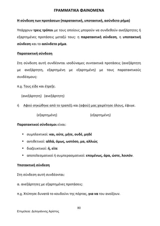 80
Επιµέλεια: Δεληγιάννης Αρίστος
ΓΡΑΜΜΑΤΙΚΑ	
  ΦΑΙΝΟΜΕΝΑ	
  
Η	
  σύνδεση	
  των	
  προτάσεων	
  (παρατακτική,	
  υποτακτική,	
  ασύνδετο	
  ρήμα)	
  
Υπάρχουν	
  τρεις	
  τρόποι	
  με	
  τους	
  οποίους	
  μπορούν	
  να	
  συνδεθούν	
  ανεξάρτητες	
  ή	
  
εξαρτημένες	
   προτάσεις	
   μεταξύ	
   τους:	
   η	
   παρατακτική	
   σύνδεση,	
   η	
   υποτακτική	
  
σύνδεση	
  και	
  το	
  ασύνδετο	
  ρήμα.	
  
Παρατακτική	
  σύνδεση	
  
Στη	
  σύνδεση	
  αυτή	
  συνδέονται	
  ισοδύναμες	
  συντακτικά	
  προτάσεις	
  (ανεξάρτητη	
  
με	
   ανεξάρτητη,	
   εξαρτημένη	
   με	
   εξαρτημένη)	
   με	
   τους	
   παρατακτικούς	
  
συνδέσμους:	
  
π.χ.	
  Τους	
  είδε	
  και	
  έτρεξε.	
  
	
  	
  	
  	
  	
  (ανεξάρτητη)	
  	
  	
  (ανεξάρτητη)	
  
ή	
  	
  	
  	
  	
  Αφού	
  σηκώθηκε	
  από	
  το	
  τραπέζι	
  και	
  (αφού)	
  μας	
  χαιρέτησε	
  όλους,	
  έφυγε.	
  
	
  	
  	
  	
  	
  	
  	
  	
  	
  	
  	
  	
  	
  	
  	
  	
  	
  	
  	
  	
  	
  	
  	
  (εξαρτημένη)	
  	
  	
  	
  	
  	
  	
  	
  	
  	
  	
  	
  	
  	
  	
  	
  	
  	
  	
  	
  	
  	
  	
  	
  	
  	
  	
  	
  	
  	
  	
  	
  	
  	
  	
  	
  	
  	
  	
  (εξαρτημένη)	
  
Παρατακτικοί	
  σύνδεσμοι	
  είναι:	
  
• συμπλεκτικοί:	
  και,	
  ούτε,	
  μήτε,	
  ουδέ,	
  μηδέ	
  
• αντιθετικοί:	
  αλλά,	
  όμως,	
  ωστόσο,	
  μα,	
  αλλιώς	
  
• διαζευκτικοί:	
  ή,	
  είτε	
  
• αποτελεσματικοί	
  ή	
  συμπερασματικοί:	
  επομένως,	
  άρα,	
  ώστε,	
  λοιπόν.	
  	
  
Υποτακτική	
  σύνδεση	
  
Στη	
  σύνδεση	
  αυτή	
  συνδέονται:	
  
α.	
  ανεξάρτητες	
  με	
  εξαρτημένες	
  προτάσεις:	
  
π.χ.	
  Χτύπησε	
  δυνατά	
  το	
  κουδούνι	
  της	
  πόρτας,	
  για	
  να	
  του	
  ανοίξουν.	
  
 