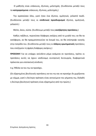 83
Επιµέλεια: Δεληγιάννης Αρίστος
	
  	
  	
  	
  	
  	
  	
  Ο	
  μαθητής	
  είναι	
  υπάκουος,	
  έξυπνος,	
  μελετηρός.	
  (Συνδέονται	
  μεταξύ	
  τους	
  
τα	
  κατηγορούμενα	
  υπάκουος,	
  έξυπνος,	
  μελετηρός,)	
  
	
  	
  	
  	
  	
  	
  Την	
   αγαπούσαν	
   όλοι,	
   γιατί	
   ήταν	
   ένα	
   έξυπνο,	
   ομιλητικό,	
   γελαστό	
   παιδί.	
  
(Συνδέονται	
   μεταξύ	
   τους	
   οι	
   επιθετικοί	
   προσδιορισμοί	
   έξυπνο,	
   ομιλητικό,	
  
γελαστό.)	
  
	
  	
  	
  	
  	
  	
  Βλέπε,	
  άκου,	
  σώπα.	
  (Συνδέουμε	
  μεταξύ	
  τους	
  ανεξάρτητες	
  προτάσεις.)	
  
	
  	
  	
  	
  	
  	
  Καθώς	
  ταξίδευε,	
  περνούσαν	
  διάφορες	
  σκέψεις	
  από	
  το	
  μυαλό	
  του;	
  αν	
  θα	
  τα	
  
κατάφερνε,	
  αν	
  θα	
  πραγματοποιούσε	
  τα	
  όνειρά	
  του,	
  αν	
  θα	
  επέστρεφε	
  νικητής	
  
στην	
  πατρίδα	
  του.	
  (Συνδέονται	
  μεταξύ	
  τους	
  οι	
  πλάγιες	
  ερωτηματικές	
  προτάσεις	
  
που	
  επεξηγούν	
  τη	
  φράση	
  διάφορες	
  σκέψεις.)	
  
ΠΡΟΣΟΧΗ!	
   Για	
   να	
   υπάρχει	
   ασύνδετο	
   ρήμα	
   ανάμεσα	
   σε	
   προτάσεις,	
   πρέπει	
   οι	
  
προτάσεις	
   αυτές	
   να	
   έχουν	
   ισοδύναμη	
   συντακτική	
   λειτουργία,	
   διαφορετικά	
  
πρόκειται	
  για	
  υποτακτική	
  σύνδεση:	
  
π.χ.	
  Ήθελα	
  να	
  του	
  πω	
  να	
  προσέχει.	
  
(Οι	
  εξαρτημένες	
  βουλητικές	
  προτάσεις	
  να	
  του	
  πω	
  και	
  να	
  προσέχει	
  δε	
  χωρίζονται	
  
με	
  κόμμα,	
  γιατί	
  η	
  δεύτερη	
  πρόταση	
  είναι	
  αντικείμενο	
  του	
  ρήματος	
  πω,	
  δηλαδή	
  
η	
  δεύτερη	
  βουλητική	
  πρόταση	
  είναι	
  εξαρτημένη	
  από	
  την	
  πρώτη.)	
  
	
  
	
  
	
  
 