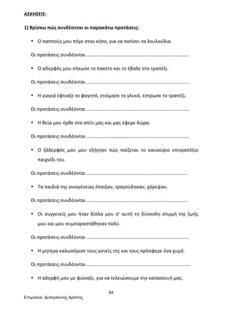 84
Επιµέλεια: Δεληγιάννης Αρίστος
ΑΣΚΗΣΕΙΣ:	
  
1)	
  Βρίσκω	
  πώς	
  συνδέονται	
  οι	
  παρακάτω	
  προτάσεις:	
  
• Ο	
  παππούς	
  μου	
  πήγε	
  στον	
  κήπο,	
  για	
  να	
  ποτίσει	
  τα	
  λουλούδια.	
  
Οι	
  προτάσεις	
  συνδέονται	
  ………………………………………………………………….……..	
  
• Ο	
  αδερφός	
  μου	
  σήκωσε	
  το	
  πακέτο	
  και	
  το	
  έβαλε	
  στο	
  τραπέζι.	
  
Οι	
  προτάσεις	
  συνδέονται	
  ……………………………………………………………….………..	
  
• Η	
  γιαγιά	
  έφτιαξε	
  το	
  φαγητό,	
  ετοίμασε	
  το	
  γλυκό,	
  έστρωσε	
  το	
  τραπέζι.	
  
Οι	
  προτάσεις	
  συνδέονται	
  ………………………………………………………………………...	
  
• Η	
  θεία	
  μου	
  ήρθε	
  στο	
  σπίτι	
  μας	
  και	
  μας	
  έφερε	
  δώρα.	
  
Οι	
  προτάσεις	
  συνδέονται	
  …………………………………………………………………………	
  
• Ο	
   ξάδερφός	
   μου	
   μου	
   εξήγησε	
   πώς	
   παίζεται	
   το	
   καινούριο	
   επιτραπέζιο	
  
παιχνίδι	
  του.	
  
Οι	
  προτάσεις	
  συνδέονται	
  ………………………………………………………………………..	
  
• Τα	
  παιδιά	
  της	
  οικογένειας	
  έπαιξαν,	
  τραγούδησαν,	
  χόρεψαν.	
  
Οι	
  προτάσεις	
  συνδέονται	
  ………………………………………………………………………..	
  
• Οι	
  συγγενείς	
  μου	
  ήταν	
  δίπλα	
  μου	
  σ’	
  αυτή	
  τη	
  δύσκολη	
  στιγμή	
  της	
  ζωής	
  
μου	
  και	
  μου	
  συμπαραστάθηκαν	
  πολύ.	
  
Οι	
  προτάσεις	
  συνδέονται	
  …………………………………………………………………………	
  
• Η	
  μητέρα	
  καλωσόρισε	
  τους	
  γονείς	
  της	
  και	
  τους	
  πρόσφερε	
  ένα	
  χυμό.	
  
Οι	
  προτάσεις	
  συνδέονται	
  ………………………………………………………………………….	
  
• Η	
  αδερφή	
  μου	
  με	
  φώναξε,	
  για	
  να	
  τελειώσουμε	
  την	
  κατασκευή	
  μας.	
  
 