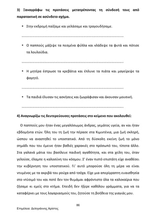 86
Επιµέλεια: Δεληγιάννης Αρίστος
3)	
   Ξαναγράφω	
   τις	
   προτάσεις	
   μετατρέποντας	
   τη	
   σύνδεσή	
   τους	
   από	
  
παρατακτική	
  σε	
  ασύνδετο	
  σχήμα.	
  
• Στην	
  εκδρομή	
  παίξαμε	
  και	
  γελάσαμε	
  και	
  τραγουδήσαμε.	
  
……………………………………………………………………………………………………..…	
  
• Ο	
  παππούς	
  μάζεψε	
  τα	
  πεσμένα	
  φύλλα	
  και	
  κλάδεψε	
  τα	
  φυτά	
  και	
  πότισε	
  
τα	
  λουλούδια.	
  
………………………………………………………………………………………………………..	
  
• Η	
   μητέρα	
   έστρωσε	
   τα	
   κρεβάτια	
   και	
   έπλυνε	
   τα	
   πιάτα	
   και	
   μαγείρεψε	
   τα	
  
φαγητό.	
  
………………………………………………………………………………………………………..	
  
• Τα	
  παιδιά	
  έλυσαν	
  τις	
  ασκήσεις	
  και	
  ζωγράφισαν	
  και	
  άκουσαν	
  μουσική.	
  
………………………………………………………………………………………………………..	
  
4)	
  Αναγνωρίζω	
  τις	
  δευτερεύουσες	
  προτάσεις	
  στο	
  κείμενο	
  που	
  ακολουθεί:	
  
	
  	
  	
  	
  Ο	
  παππούς	
  μου	
  ήταν	
  ένας	
  μεγαλόσωμος	
  άνδρας,	
  γεμάτος	
  υγεία,	
  αν	
  και	
  ήταν	
  
εβδομήντα	
  ετών.	
  Όλη	
  του	
  τη	
  ζωή	
  την	
  πέρασε	
  στα	
  Κιμιντένια,	
  μια	
  ζωή	
  σκληρή,	
  
ώσπου	
   να	
   αναστηθεί	
   το	
   υποστατικό.	
   Από	
   τη	
   δύσκολη	
   εκείνη	
   ζωή	
   το	
   μόνο	
  
σημάδι	
  που	
  του	
  έμεινε	
  ήταν	
  βαθιές	
  χαρακιές	
  στο	
  πρόσωπό	
  του,	
  τίποτα	
  άλλο.	
  
Στα	
   γαλανά	
   μάτια	
   του	
   βασίλευε	
   παιδική	
   αγαθότητα,	
   και	
   στα	
   χείλη	
   του,	
   όταν	
  
γελούσε,	
  έλαμπε	
  η	
  καλοσύνη	
  του	
  κόσμου.	
  Σ’	
  έναν	
  πιστό	
  επιστάτη	
  είχε	
  αναθέσει	
  
την	
   κυβέρνηση	
   του	
   υποστατικού.	
   Γι’	
   αυτό	
   μπορούσε	
   όλη	
   τη	
   μέρα	
   να	
   είναι	
  
ντυμένος	
  με	
  τα	
  ακριβά	
  του	
  ρούχα	
  από	
  τσόχα.	
  Είχε	
  μια	
  απερίγραπτη	
  ευαισθησία	
  
στο	
  ντύσιμό	
  του	
  και	
  ποτέ	
  δεν	
  τον	
  θυμάμαι	
  αφρόντιστο	
  όλα	
  τα	
  καλοκαίρια	
  που	
  
ζήσαμε	
   κι	
   εμείς	
   στο	
   κτήμα.	
   Επειδή	
   δεν	
   ήξερε	
   καθόλου	
   γράμματα,	
   για	
   να	
   τα	
  
καταφέρνει	
  με	
  τους	
  λογαριασμούς	
  του,	
  ζητούσε	
  τη	
  βοήθεια	
  της	
  γιαγιάς	
  μου.	
  	
  
 