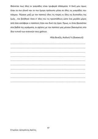 87
Επιµέλεια: Δεληγιάννης Αρίστος
Φαίνεται	
   πως	
   όλες	
   οι	
   γιαγιάδες	
   είναι	
   τρυφερά	
   πλάσματα.	
   Η	
   δική	
   μου	
   όμως	
  
ήταν	
  το	
  πιο	
  γλυκό	
  και	
  το	
  πιο	
  ήμερο	
  πρόσωπο	
  μέσα	
  σε	
  όλες	
  τις	
  γιαγιάδες	
  του	
  
κόσμου.	
  Πέρασε	
  μαζί	
  με	
  τον	
  παππού	
  όλες	
  τις	
  πίκρες	
  κι	
  όλες	
  τις	
  δυσκολίες	
  της	
  
ζωής	
  ,	
  τον	
  βοήθησε	
  τόσο	
  σ’	
  όλες	
  του	
  τις	
  προσπάθειες	
  ώστε	
  ένα	
  μεγάλο	
  μέρος	
  
από	
  όσα	
  κατάφερε	
  ο	
  παππούς	
  ήταν	
  και	
  δικό	
  της	
  έργο.	
  Όμως,	
  κι	
  όταν	
  βρισκόταν	
  
στα	
  βαθιά	
  της	
  γεράματα,	
  οι	
  σχέσεις	
  με	
  τον	
  παππού	
  μας	
  μένανε	
  βασισμένες	
  στο	
  
ίδιο	
  τυπικό	
  των	
  νεανικών	
  τους	
  χρόνων.	
  
	
  	
  	
  	
  	
  	
  	
  	
  	
  	
  	
  	
  	
  	
  	
  	
  	
  	
  	
  	
  	
  	
  	
  	
  	
  	
  	
  	
  	
  	
  	
  	
  	
  	
  	
  	
  	
  	
  	
  	
  	
  	
  	
  	
  	
  	
  	
  	
  	
  	
  	
  	
  	
  	
  	
  	
  	
  	
  	
  	
  	
  	
  	
  	
  	
  	
  	
  	
  	
  	
  	
  	
  	
  	
  	
  	
  Ηλία	
  Βενέζη,	
  Αιολική	
  Γη	
  (διασκευή)	
  
……………………………………………………………………………………………………………………………
……………………………………………………………………………………………………………………………
……………………………………………………………………………………………………………………………
……………………………………………………………………………………………………………………………
……………………………………………………………………………………………………………………………
……………………………………………………………………………………………………………………………
……………………………………………………………………………………………………………………………
……………………………………………………………………………………………………………………………
……………………………………………………………………………………………………………………………
…………………………………………………………………………....................................................	
  
	
  
	
  
	
  
	
  
	
  
	
  
	
  
 