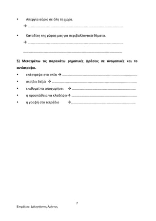 7
Επιµέλεια: Δεληγιάννης Αρίστος
	
  
• Απεργία	
  αύριο	
  σε	
  όλη	
  τη	
  χώρα.	
  	
  
	
  	
  	
  	
  	
  	
  	
  	
  à	
  …………………………………………………………………………….…………………….	
  
• Καταδίκη	
  της	
  χώρας	
  μας	
  για	
  περιβαλλοντικά	
  θέματα.	
  
	
  	
  	
  	
  	
  	
  	
  	
  à	
  ………………………………………………………………………………………………..…	
  
	
  	
  	
  	
  	
  	
  	
  	
  ………………………………………………………………………………………………………	
  
5)	
   Μετατρέπω	
   τις	
   παρακάτω	
   ρηματικές	
   φράσεις	
   σε	
   ονοματικές	
   και	
   το	
  
αντίστροφο.	
  
• επέστρεψε	
  στο	
  σπίτι	
  à	
  ………………………………………………….............................	
  
• στρίβει	
  δεξιά	
  	
  à	
  ………………………………………………..………………........................	
  
• επιθυμεί	
  να	
  αποχωρήσει	
  	
  	
  	
  	
  à	
  ……………………………………………………………..….	
  
• η	
  προσπάθεια	
  να	
  κλαδέψειà	
  ……………………………………………........................	
  
• η	
  γραφή	
  στο	
  τετράδιο	
  	
  	
  	
  	
  	
  	
  	
  	
  	
  à……………………………………………………………....…	
  
	
  
	
  
	
  
	
  
	
  
	
  
	
  
	
  
 