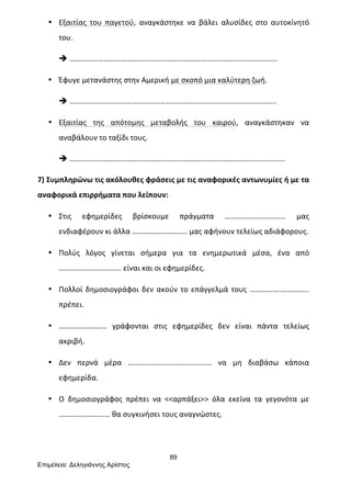 89
Επιµέλεια: Δεληγιάννης Αρίστος
• Εξαιτίας	
   του	
   παγετού,	
   αναγκάστηκε	
   να	
   βάλει	
   αλυσίδες	
   στο	
   αυτοκίνητό	
  
του.	
  
è ………………………………………………………………………………..……………..	
  
• Έφυγε	
  μετανάστης	
  στην	
  Αμερική	
  με	
  σκοπό	
  μια	
  καλύτερη	
  ζωή.	
  
è ……………………………………………………………………………………………….	
  
• Εξαιτίας	
   της	
   απότομης	
   μεταβολής	
   του	
   καιρού,	
   αναγκάστηκαν	
   να	
  
αναβάλουν	
  το	
  ταξίδι	
  τους.	
  
è ……………………………………………………………………………………................	
  
7)	
  Συμπληρώνω	
  τις	
  ακόλουθες	
  φράσεις	
  με	
  τις	
  αναφορικές	
  αντωνυμίες	
  ή	
  με	
  τα	
  
αναφορικά	
  επιρρήματα	
  που	
  λείπουν:	
  
• Στις	
   εφημερίδες	
   βρίσκουμε	
   πράγματα	
   …………………………..	
   μας	
  
ενδιαφέρουν	
  κι	
  άλλα	
  ………………………..	
  μας	
  αφήνουν	
  τελείως	
  αδιάφορους.	
  
• Πολύς	
   λόγος	
   γίνεται	
   σήμερα	
   για	
   τα	
   ενημερωτικά	
   μέσα,	
   ένα	
   από	
  
……………………………	
  είναι	
  και	
  οι	
  εφημερίδες.	
  
• Πολλοί	
  δημοσιογράφοι	
  δεν	
  ακούν	
  το	
  επάγγελμά	
  τους	
  ……………..…………..	
  
πρέπει.	
  
• …………………....	
   γράφονται	
   στις	
   εφημερίδες	
   δεν	
   είναι	
   πάντα	
   τελείως	
  
ακριβή.	
  
• Δεν	
   περνά	
   μέρα	
   …………………………………..…	
   να	
   μη	
   διαβάσω	
   κάποια	
  
εφημερίδα.	
  
• Ο	
   δημοσιογράφος	
   πρέπει	
   να	
   <<αρπάξει>>	
   όλα	
   εκείνα	
   τα	
   γεγονότα	
   με	
  
………………………	
  θα	
  συγκινήσει	
  τους	
  αναγνώστες.	
  
 