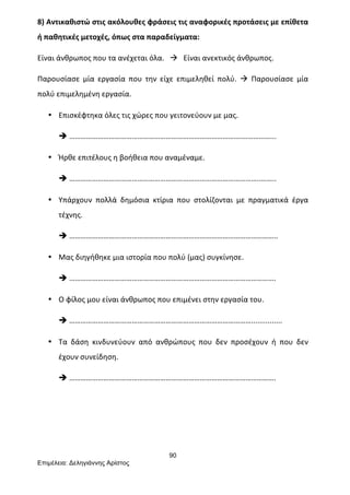 90
Επιµέλεια: Δεληγιάννης Αρίστος
8)	
  Αντικαθιστώ	
  στις	
  ακόλουθες	
  φράσεις	
  τις	
  αναφορικές	
  προτάσεις	
  με	
  επίθετα	
  
ή	
  παθητικές	
  μετοχές,	
  όπως	
  στα	
  παραδείγματα:	
  
Είναι	
  άνθρωπος	
  που	
  τα	
  ανέχεται	
  όλα.	
  	
  	
  à	
  	
  	
  Είναι	
  ανεκτικός	
  άνθρωπος.	
  
Παρουσίασε	
   μία	
   εργασία	
   που	
   την	
   είχε	
   επιμεληθεί	
   πολύ.	
   à	
   Παρουσίασε	
   μία	
  
πολύ	
  επιμελημένη	
  εργασία.	
  
• Επισκέφτηκα	
  όλες	
  τις	
  χώρες	
  που	
  γειτονεύουν	
  με	
  μας.	
  
è ……………………………………………………………………………….……………...	
  
• Ήρθε	
  επιτέλους	
  η	
  βοήθεια	
  που	
  αναμέναμε.	
  
è ………………………………………………………………………………………..……..	
  
• Υπάρχουν	
   πολλά	
   δημόσια	
   κτίρια	
   που	
   στολίζονται	
   με	
   πραγματικά	
   έργα	
  
τέχνης.	
  	
  
è ………………………………………………………………………………………………..	
  
• Μας	
  διηγήθηκε	
  μια	
  ιστορία	
  που	
  πολύ	
  (μας)	
  συγκίνησε.	
  
è ……………………………………………………………………………………………….	
  
• Ο	
  φίλος	
  μου	
  είναι	
  άνθρωπος	
  που	
  επιμένει	
  στην	
  εργασία	
  του.	
  	
  
è ……………………………………………………………………………………...............	
  
• Τα	
   δάση	
   κινδυνεύουν	
   από	
   ανθρώπους	
   που	
   δεν	
   προσέχουν	
   ή	
   που	
   δεν	
  
έχουν	
  συνείδηση.	
  
è ……………………………………………………………………………………………….	
  	
  	
  	
  	
  	
  	
  	
  
	
  
 
