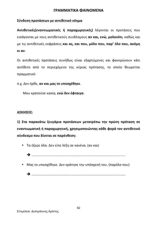 92
Επιµέλεια: Δεληγιάννης Αρίστος
ΓΡΑΜΜΑΤΙΚΑ	
  ΦΑΙΝΟΜΕΝΑ	
  
Σύνδεση	
  προτάσεων	
  με	
  αντιθετικό	
  νόημα	
  
Αντιθετικές(εναντιωματικές	
   ή	
   παραχωρητικές)	
   λέγονται	
   οι	
   προτάσεις	
   που	
  
εισάγονται	
  με	
  τους	
  αντιθετικούς	
  συνδέσμους	
  αν	
  και,	
  ενώ,	
  μολονότι,	
  καθώς	
  και	
  
με	
  τις	
  αντιθετικές	
  εκφράσεις	
  και	
  ας,	
  και	
  που,	
  μόλο	
  που,	
  παρ’	
  όλο	
  που,	
  ακόμη	
  
κι	
  αν.	
  
Οι	
   αντιθετικές	
   προτάσεις	
   συνήθως	
   είναι	
   εξαρτώμενες	
   και	
   φανερώνουν	
   κάτι	
  
αντίθετο	
   από	
   το	
   περιεχόμενο	
   της	
   κύριας	
   πρότασης,	
   το	
   οποίο	
   θεωρείται	
  
πραγματικό:	
  
π.χ.	
  Δεν	
  ήρθε,	
  αν	
  και	
  μας	
  το	
  υποσχέθηκε.	
  
	
  	
  	
  	
  	
  	
  	
  Μου	
  κρατούσε	
  κακία,	
  ενώ	
  δεν	
  έφταιγα.	
  
	
  
ΑΣΚΗΣΕΙΣ:	
  
1)	
   Στα	
   παρακάτω	
   ζευγάρια	
   προτάσεων	
   μετατρέπω	
   την	
   πρώτη	
   πρόταση	
   σε	
  
εναντιωματική	
  ή	
  παραχωρητική,	
  χρησιμοποιώντας	
  κάθε	
  φορά	
  τον	
  αντιθετικό	
  
σύνδεσμο	
  που	
  δίνεται	
  σε	
  παρένθεση:	
  
• Τα	
  ήξερε	
  όλα.	
  Δεν	
  είπε	
  λέξη	
  σε	
  κανένα.	
  (αν	
  και)	
  
è ……….……………………………………………………………………………………...	
  
• Μας	
  το	
  υποσχέθηκε.	
  Δεν	
  κράτησε	
  την	
  υπόσχεσή	
  του.	
  (παρόλο	
  που)	
  
è ……………….……………………………………………………………………………...	
  
	
  
	
  
 