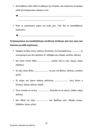 93
Επιµέλεια: Δεληγιάννης Αρίστος
• Θα	
  διαβάσω	
  πολύ	
  καλά	
  το	
  μάθημα	
  της	
  Ιστορίας.	
  Δεν	
  πρόκειται	
  να	
  γράψω	
  
καλά	
  στο	
  διαγώνισμα.	
  (ακόμη	
  κι	
  αν)	
  
è ………………………………………………………………………………………………………………
…………………….…………………………………………………………	
  
• Ήταν	
   οι	
   ωραιότερες	
   μέρες	
   της	
   ζωής	
   μου.	
   Τότε	
   δεν	
   το	
   καταλάβαινα.	
  
(μολονότι)	
  
è …………………………………………….………………………………………………...	
  
2)	
  Χρησιμοποιώ	
  τον	
  καταλληλότερο	
  αντιθετικό	
  σύνδεσμο	
  από	
  τους	
  τρεις	
  που	
  
δίνονται	
  για	
  κάθε	
  περίπτωση:	
  
• Έψαχνα	
  να	
  βρω	
  νέους	
  τρόπους	
  δουλειάς,	
  πιο	
  ξεκούραστους,	
  ……………..οι	
  
νεωτερισμοί	
  μου	
  δεν	
  αρέσανε	
  στ’	
  αδέρφια	
  μου.(παρά,	
  ωστόσο,	
  αλλιώς)	
  
• Δεν	
  κάνει	
  τίποτε	
  άλλο,	
  …………….………	
  γυρίζει	
  εδώ	
  κι	
  εκεί.	
  (όμως,	
  παρά,	
  
εξάλλου)	
  
• Ας	
  πάει	
  όπου	
  θέλει,	
  ………………..….…	
  να	
  μην	
  τον	
  βλέπω.	
  (αλλιώς,	
  ωστόσο,	
  
μόνο)	
  
• Οι	
   στίχοι	
   του	
   έχουν	
   κάποια	
   απλότητα,	
   ……………………..	
   τους	
   λείπει	
   η	
  
δύναμη.	
  (όμως,	
  αλλιώς,	
  παρά)	
  
• Είναι	
  εύκολο	
  να	
  τα	
  λες,	
  ………..………..	
  δύσκολο	
  να	
  τα	
  κάνεις.	
  (αλλά,	
  παρά,	
  
αλλιώς)	
  
• Δεν	
   ήθελε	
   να	
   πάει,	
   ……………..….	
   σαν	
   βρέθηκε	
   εκεί,	
   άλλαξε	
   γνώμη.	
  
(εξάλλου,	
  όμως,	
  μόνο)	
  
	
  
	
  
 