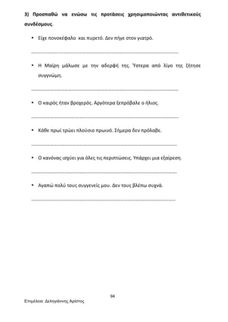 94
Επιµέλεια: Δεληγιάννης Αρίστος
3)	
   Προσπαθώ	
   να	
   ενώσω	
   τις	
   προτάσεις	
   χρησιμοποιώντας	
   αντιθετικούς	
  
συνδέσμους.	
  
• Είχε	
  πονοκέφαλο	
  	
  και	
  πυρετό.	
  Δεν	
  πήγε	
  στον	
  γιατρό.	
  
…………………..……………………………………………………………………………………	
  
• Η	
   Μαίρη	
   μάλωσε	
   με	
   την	
   αδερφή	
   της.	
   Ύστερα	
   από	
   λίγο	
   της	
   ζήτησε	
  
συγγνώμη.	
  
……………………………..…………………………………………………………………………	
  
• Ο	
  καιρός	
  ήταν	
  βροχερός.	
  Αργότερα	
  ξεπρόβαλε	
  ο	
  ήλιος.	
  
………………………………………...……………………………………………………………..	
  
• Κάθε	
  πρωί	
  τρώει	
  πλούσιο	
  πρωινό.	
  Σήμερα	
  δεν	
  πρόλαβε.	
  
……………………………………………………………………………………………………….	
  
• Ο	
  κανόνας	
  ισχύει	
  για	
  όλες	
  τις	
  περιπτώσεις.	
  Υπάρχει	
  μια	
  εξαίρεση.	
  
……………………………………………………………………………………………………….	
  
• Αγαπώ	
  πολύ	
  τους	
  συγγενείς	
  μου.	
  Δεν	
  τους	
  βλέπω	
  συχνά.	
  
………………………………………………………………………………………………………	
  
	
  
	
  
	
  
	
  
	
  
 