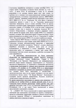 отдельному аварийному контракту) в конце сентября 2016г, т.к.
старые трубы отопления в подвалах были спилены за 3 мес. до
этого , в июле 2016г. В дополнение к этому за 5,5 месяцев
разрушены и не сделаны кровли крыш всех трех домов, по
причине чего в течении этого срока происходят заливы и протечки
электропроводки, поэтажных электрических щитков, ЛИВТОВЫХ
ШАХТ, квартир - причинен ущерб многим квартирам в трех домах
ЖСК №№4,10,12 по ул. Удальцова. На этом фоне в процессе
капремонта кровли в доме 4 по ул. Удальцова происходили
серьезные инциденты, когда в конце сентября 2016г на крыше
вспыхнул сильный пожар, приехавшие пожарники пролили пеной
несколько этажей, а 22 октября 2016г в том же доме 4 произошла
мощная утечка газа в подъезд и квартиры подъезда №12 из
газового оборудования, с помощью которого сваривают новые
листы кровли на крыше дома. Была служба МЧС(112), пожарные
машины, полиция. Мог произойти взрыв! Схожая ситуация с газом
начала развиваться на крыше дома 10 по ул. Удальцова 01 ноября
2016г, был сделан вызов в МЧС(112), на место прибыла полиция.
Таким образом ФКР Москвы в течении 5-ти месяцев под видом
капремонта пытается в трех наших домах ЖСК №N94,10,12 по ул.
Удальцова, которые непосредственно прилегают к территории
предстоящей застройки холдингом "Новатэк", создать серьёзную
аварийную ситуацию и перевести наши дома из статуса
нуждающихся в капремонте в статус аварийных домов. До
проведения работ по капремонту в наших трёх домах ЖСК,
инженерные системы домов находились в рабочем состоянии без
угроз аварийности.
В нарушение законодательства не были вывешены
объявления на информационных досках каждого подъезда,
которые использует только Префектура, Управа и ГБУ
"Жилищник р-на Проспект Вернадского для информирования
жителей домов нашего квартала, ограниченного ул. Удальцова,
проспектом Вернадского, ул. Кравченко и Ленинским проспектом
о проведении экспозиции по данным двум проектам, проходящей
в Управе с 28 октября по 03 ноября 2016г и о предстоящих
публичных слушаниях по данным двум проектам 11 ноября 2016г.
что должно было быть выполнено в соответствии с
законодательством, ведь не все имеют интернет и не все имеют
возможность читать газету " На Западе Москвы". Экспозицию и
слушания власти провели прикровенно, большое количество
людей нашего квартала ничего не знали.
Во время проведения экспозиции по данным двум проектам с 28
октября по 03 ноября 2016г от имени жителей дома 10 по ул.
Удальцова были внесены протестные записи против этих двух
проектов жителями дома 10 по ул.Удальцова Иванцовой И.Л. и
Кузовкиной О.Б. в две книги Учета посетителей и записи
предложений и замечаний, а именно:
1) в КНИГУ N91 Учета посетителей и записи предложений и
замечаний при проведении экспозиции по проекту планировки с
проектом межевания территории линейного объекта водосточный
коллектор (диаметр 2000мм) и электрокабель, выносимых из
границ земельного участка по адресу:__________________________
17
 