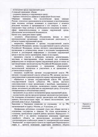 - возмещение вреда окружающей среде.
2) каждый гражданин обязан:
- сохранять природу и окружающую среду;
- бережно относиться к природе и природным богатствам.
Обращаю внимание, что экологические права граждан
России относятся к разновидности естественных и неотчуждаемых
прав человека, которые возникают и существуют с момента
рождения человека и прекращаются с его смертью, а также -
определяют меру свободы и необходимости поведения человека в
сфере природопользования и охраны окружающей среды,
обеспечения экологической безопасности.
Кроме того, граждане имеют право:
создавать общественные объединения, фонды и иные
некоммерческие организации, осуществляющие деятельность в
области охраны окружающей среды;
- направлять обращения в органы государственной власти
Российской Федерации, органы государственной власти субъектов
Российской Федерации, органы местного самоуправления, иные
организации и должностным лицам о получении своевременной,
полной и достоверной информации о состоянии окружающей
среды в местах своего проживания, мерах по ее охране;
- принимать участие в собраниях, митингах, демонстрациях,
шествиях и пикетировании, сборе подписей под петициями,
референдумах по вопросам охраны окружающей среды и в иных не
противоречащих законодательству Российской Федерации акциях;
выдвигать предложения о проведении общественной
экологической экспертизы и участвовать в ее проведении в
установленном порядке;
- оказывать содействие органам государственной власти РФ,
органам государственной власти субъектов РФ, органам местного
самоуправления в решении вопросов охраны окружающей среды;
- обращаться в органы государственной власти РФ, органы
государственной власти субъектов РФ, органы местного
самоуправления и иные организации с жалобами, заявлениями и
предложениями по вопросам, касающимся охраны окружающей
среды, негативного воздействия на окружающую среду, и получать
своевременные и обоснованные ответы;
- предъявлять в суд иски о возмещении вреда окружающей среде;
- осуществлять другие предусмотренные законодательством права.
На основании изложенного прошу: рассмотреть моё обращение и
принять безотлагательные меры по защите экологических прав
жителей дома 4 по ул. Удальцова._______________________________
Заявление в Окружную комиссию по слушаниям от гр. РФ,
проживающей по адресу: Москва, ул. Удальцова, д.4.
Профанация публичных слушаний стала уже общим местом в
отношении государства и граждан. Не стали исключением и
слушания, проведенные управой района проспект Вернадского 11
ноября 2016 г по проекту планировки межевания территории
линейного объекта на реконструкцию воздушной линии
электропередачи в кабельную линию от электрической подстанции
"Вернадская" до переходного пункта на территории Воронцовского
парка и проекта межевания территории линейного объекта
Принято к
сведению
комиссией.
23
 