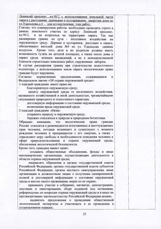 Ленинсий проспект . вл.90/2. с использованием земельной части
оврага с растущими деревьями и кустарниками- напротив дома по
ул.Удальцова.д.4 - для осуществления этих работ.
Считаю, что планируемые работы необходимо проводить строго в
рамках земельного участка по адресу: Ленинсий проспект,
вл.90/2, и не вторгаться на территорию оврага. Так как
расширение границ по сути - негативное воздействие на
окружающую среду. Деревья и кустарники, растущие в овраге,
обеспечивают жителей дома №4 по ул. Удальцова свежим
воздухом. Кроме того, дети и их родители должны иметь
возможность гулять на детской площадке, а также около дома в
овраге среди зеленых насаждений, а не в непосредственной
близости строительно-земельных работ, окруженных забором.
В случае расширения границ при строительстве водосточного
коллектора с использованием земли оврага экологические права
граждан будут нарушены.
Согласно нормативным предписаниям, содержащимся в
Федеральном законе «Об охране окружающей среды»:
1) каждый гражданин имеет право на:
благоприятную окружающую среду;
защиту окружающей среды от негативного воздействия,
вызванного хозяйственной и иной деятельностью, чрезвычайными
ситуациями природного и техногенного характера;
достоверную информацию о состоянии окружающей среды;
возмещение вреда окружающей среде.
2) каждый гражданин обязан:
сохранять природу и окружающую среду;
бережно относиться к природе и природным богатствам.
Обращаю внимание, что экологические права граждан
России относятся к разновидности естественных и неотчуждаемых
прав человека, которые возникают и существуют с момента
рождения человека и прекращаются с его смертью, а также -
определяют меру свободы и необходимости поведения человека в
сфере природопользования и охраны окружающей среды,
обеспечения экологической безопасности.
Кроме того, граждане имеют право:
создавать общественные объединения, фонды и иные
некоммерческие организации, осуществляющие деятельность в
области охраны окружающей среды;
направлять обращения в органы государственной власти
Российской Федерации, органы государственной власти субъектов
Российской Федерации, органы местного самоуправления, иные
организации и должностным лицам о получении своевременной,
полной и достоверной информации о состоянии окружающей
среды в местах своего проживания, мерах по ее охране;
принимать участие в собраниях, митингах, демонстрациях,
шествиях и пикетировании, сборе подписей под петициями,
референдумах по вопросам охраны окружающей среды и в иных не
противоречащих законодательству Российской Федерации акциях;
выдвигать предложения о проведении общественной
экологической экспертизы и участвовать в ее проведении в
установленном порядке;_______________________________________
25
 