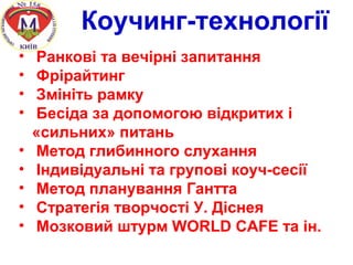 Коучинг-технології
• Ранкові та вечірні запитання
• Фрірайтинг
• Змініть рамку
• Бесіда за допомогою відкритих і
«сильних» питань
• Метод глибинного слухання
• Індивідуальні та групові коуч-сесії
• Метод планування Гантта
• Стратегія творчості У. Діснея
• Мозковий штурм WORLD CAFE та ін.
 