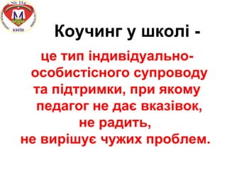 Коучинг у школі -
це тип індивідуально-
особистісного супроводу
та підтримки, при якому
педагог не дає вказівок,
не радить,
не вирішує чужих проблем.
 