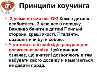 Принципи коучинга
• З усіма дітьми все ОК! Кожна дитина -
особистість. З нею все в порядку.
Важливо бачити в дитині її сильні
сторони, кращі якості, її таланти,
дозволяти їй бути собою.
• У дитини є всі необхідні ресурси для
досягнення успіху. Цей принцип
означає, що вчителі дозволяють дітям
набувати свого досвіду й намагаються
не давати порад.
 
