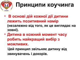Принципи коучинга
• В основі дій кожної дії дитини
лежить позитивний намір
(незалежно від того, як це виглядає на
зовні).
• Дитина в кожний момент часу
робить найкращий вибір з
можливих.
Цей принцип звільняє дитину від
звинувачень і докорів.
 