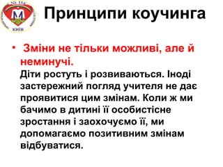 Принципи коучинга
• Зміни не тільки можливі, але й
неминучі.
Діти ростуть і розвиваються. Іноді
застережний погляд учителя не дає
проявитися цим змінам. Коли ж ми
бачимо в дитині її особистісне
зростання і заохочуємо її, ми
допомагаємо позитивним змінам
відбуватися.
 