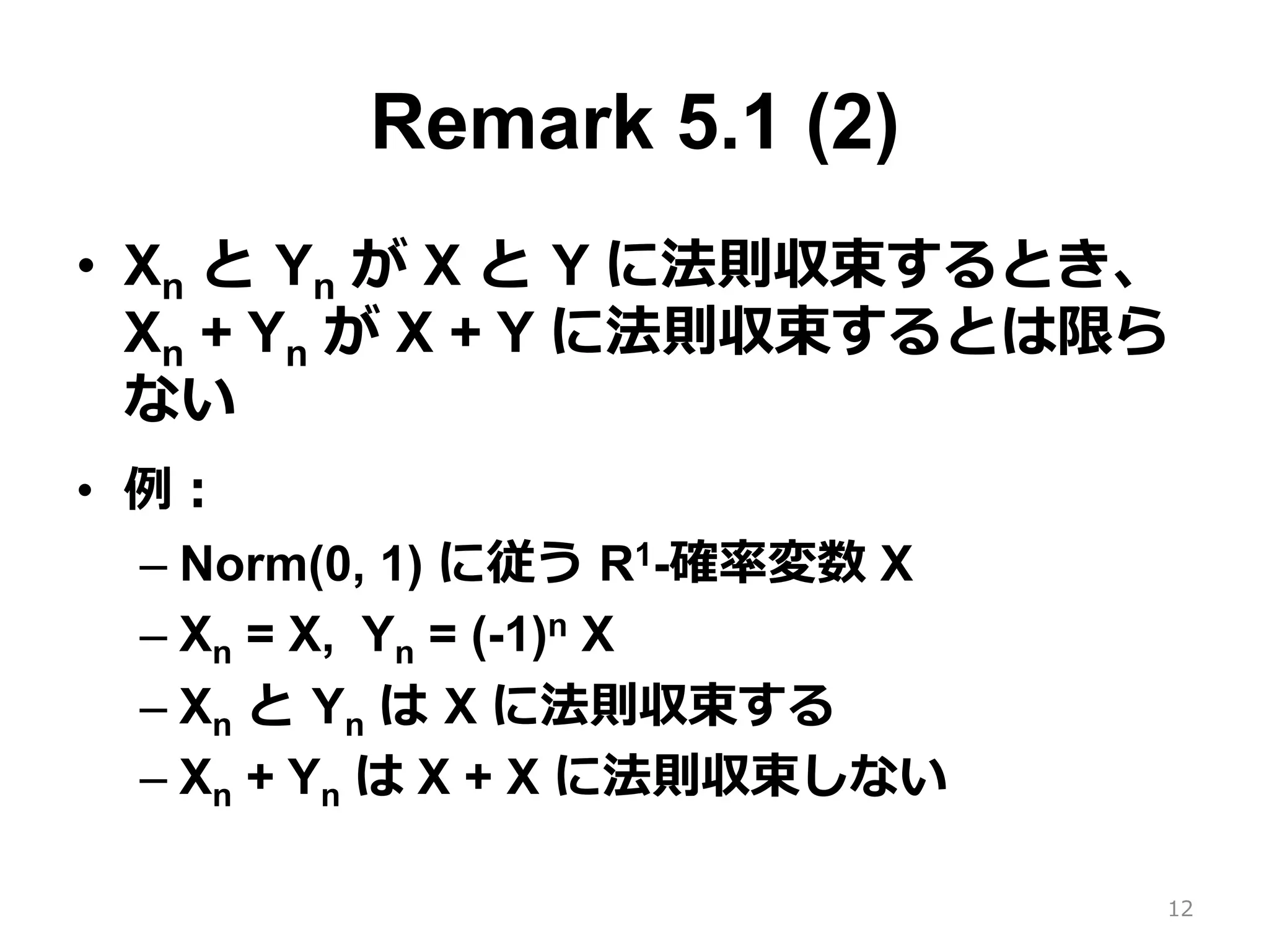 Remark 5.1 (2)
•  Xn と Yn が X と Y に法則収束するとき、
Xn + Yn が X + Y に法則収束するとは限ら
ない
•  例：
– Norm(0, 1) に従う R1-確率変数 X
– Xn = X, Yn = (-1)n X
– Xn と Yn は X に法則収束する
– Xn + Yn は X + X に法則収束しない
12
 
