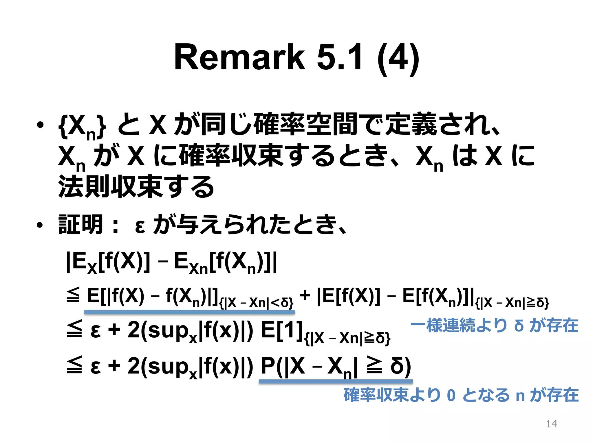 Remark 5.1 (4)
•  {Xn} と X が同じ確率空間で定義され、 
Xn が X に確率収束するとき、Xn は X に
法則収束する
•  証明： ε が与えられたとき、
|EX[f(X)] – EXn[f(Xn)]|
≦ E[|f(X) – f(Xn)|]{|X – Xn|<δ} + |E[f(X)] – E[f(Xn)]|{|X – Xn|≧δ}
≦ ε + 2(supx|f(x)|) E[1]{|X – Xn|≧δ}
≦ ε + 2(supx|f(x)|) P(|X – Xn| ≧ δ)
14
確率収束より 0 となる n が存在
⼀様連続より δ が存在
 