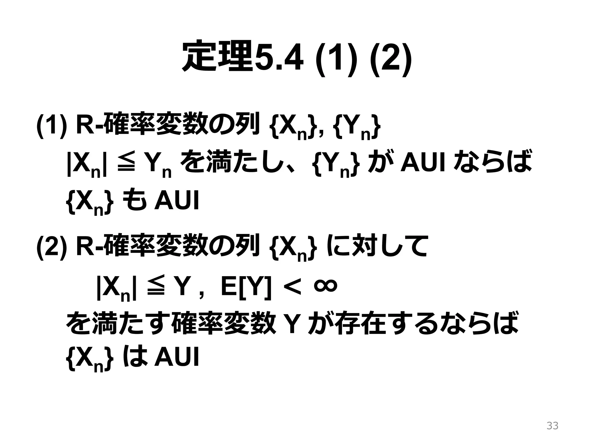 定理5.4 (1) (2)
(1) R-確率変数の列 {Xn}, {Yn}
|Xn| ≦ Yn を満たし、{Yn} が AUI ならば
{Xn} も AUI
(2) R-確率変数の列 {Xn} に対して
|Xn| ≦ Y , E[Y] < ∞
を満たす確率変数 Y が存在するならば
{Xn} は AUI
33
 