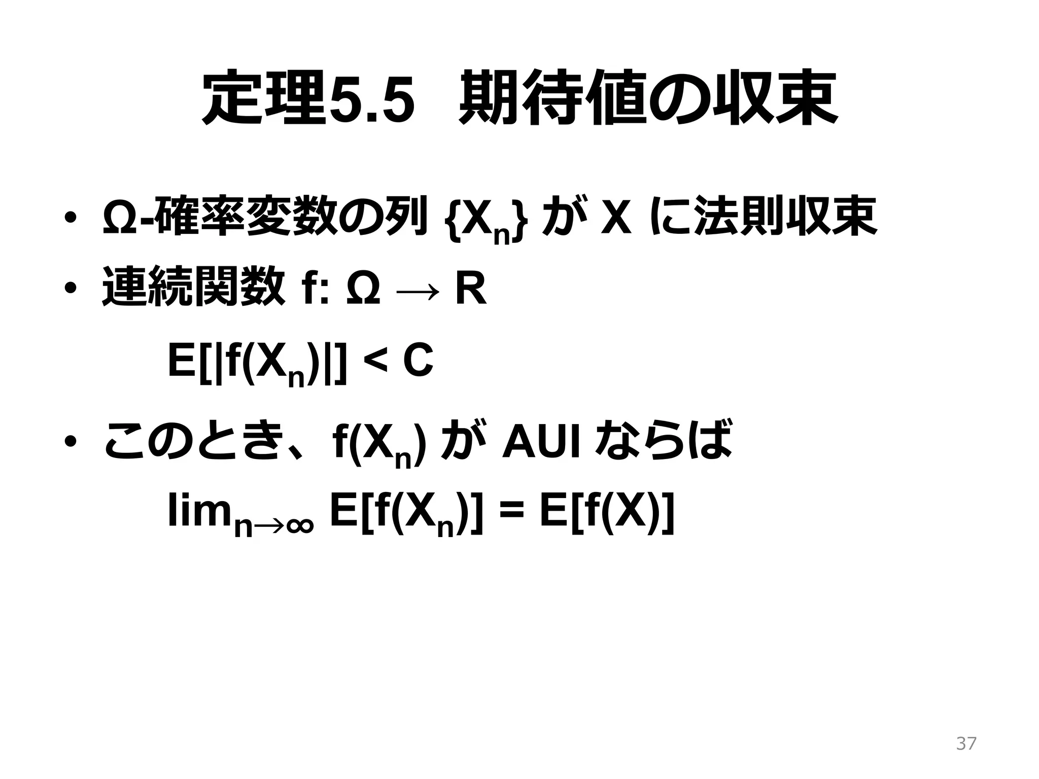 定理5.5 期待値の収束
•  Ω-確率変数の列 {Xn} が X に法則収束
•  連続関数 f: Ω → R
E[|f(Xn)|] < C
•  このとき、f(Xn) が AUI ならば
limn→∞ E[f(Xn)] = E[f(X)]
37
 