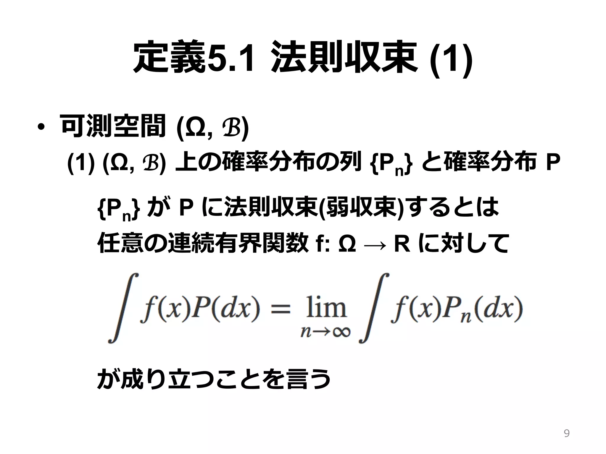 定義5.1 法則収束 (1)
•  可測空間 (Ω, B)
(1) (Ω, B) 上の確率分布の列 {Pn} と確率分布 P
{Pn} が P に法則収束(弱収束)するとは
任意の連続有界関数 f: Ω → R に対して
が成り⽴つことを⾔う
9
 