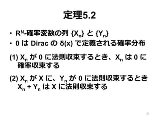 定理5.2
•  RN-確率変数の列 {Xn} と {Yn}
•  0 は Dirac の δ(x) で定義される確率分布
(1) Xn が 0 に法則収束するとき、Xn は 0 に
確率収束する
(2) Xn が X に、Yn が 0 に法則収束するとき
Xn + Yn は X に法則収束する
21
 