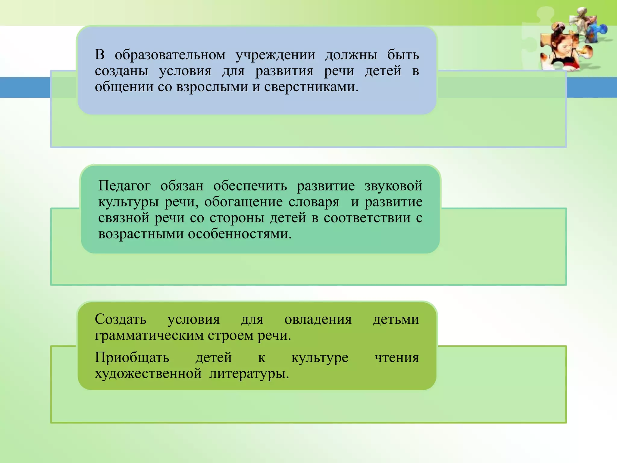 В образовательном учреждении должны быть
созданы условия для развития речи детей в
общении со взрослыми и сверстниками.
Педагог обязан обеспечить развитие звуковой
культуры речи, обогащение словаря и развитие
связной речи со стороны детей в соответствии с
возрастными особенностями.
Создать условия для овладения детьми
грамматическим строем речи.
Приобщать детей к культуре чтения
художественной литературы.
 