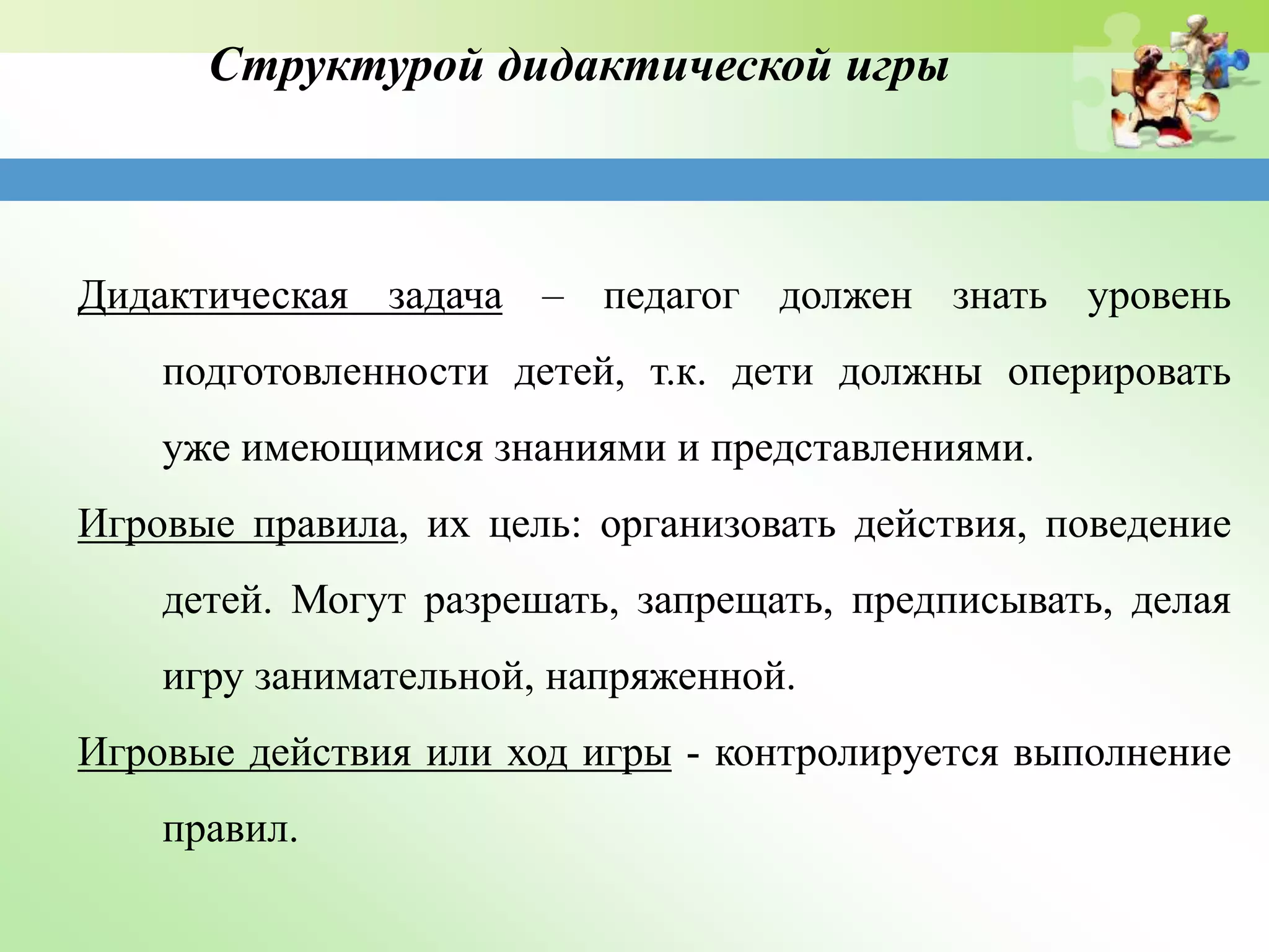 Структурой дидактической игры
Дидактическая задача – педагог должен знать уровень
подготовленности детей, т.к. дети должны оперировать
уже имеющимися знаниями и представлениями.
Игровые правила, их цель: организовать действия, поведение
детей. Могут разрешать, запрещать, предписывать, делая
игру занимательной, напряженной.
Игровые действия или ход игры - контролируется выполнение
правил.
 