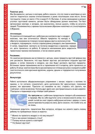 ‫בס"ד‬
Развитие речи.
Мы беседовали с детьми о зоопарке, ребята сказали, что это такое и некоторые из них
смогли поделиться своими впечатлениями о ранее посетившем этом месте. Затем
послушали главы из книги «Что я видел?» Б. Житкова. А затем неожиданно в разных
уголках групповой комнаты, детьми были обнаружены разные животные. Так был
организован зоопарк, в котором, как выяснилось, нельзя шуметь, чтобы не напугать
зверей. Познакомились с яркими поэтическими образами животных из стихотворения
С.Маршака.
Аппликация.
На занятии аппликацией мы с ребятами рассмотрели круг и квадрат,
выяснив, чем они отличаются. Обвели предметы по контуру и
обратили внимание на плавную линию формы круга и наличие углов
у квадрата, подчеркнули, что все стороны равны у квадрата, они одинаковые.
А затем, предложив наклеить на полоску квадратики и кружочки, чередуя
их, дети принялись за работу. В процессе наклеивания дети закрепили
правильные приемы наклеивания, а так же знание цветов.
Рисование.
На занятии рисованием мы вспомнили с детьми, какие предметы круглой формы они
уже рисовали. Выяснили, что еще бывает круглое; рассмотрели игрушки круглой
формы, а затем показали в воздухе, как они будут рисовать круглые предметы.
Вспомнив прием промывания кисти и промокания ее о салфетку, дети принялись за
работу. В конце занятия нами были рассмотрены все готовые рисунки и каждый из ребят
смогли описать свои красивые кружочки, шарики, фишки и порадоваться полученным
результатам.
Физкультура.
Ребята выполняли общеразвивающие упражнения с мячом; ходили в колонне по
одному, а по сигналу «самолеты!», дети выполняли бег врассыпную, покачивая
руками, как крыльями. Прыгали со скамейки на мат, стараясь это сделать, как
«зайчики», легко на носочки. Катали друг другу мяч, распределившись на две шеренги.
Поиграли в подвижную игру «Найди свой домик».
На прогулке мы с ребятами продолжили говорить об изменениях
в природе. Мы на себе ощутили силу и независимость ветра, то с
какой силой он смог сорвать небольшие веточки с дерева, а также
умело произвести узоры на снегу. Дети сказали, что любят его, но
не очень.
Уважаемые родители, предлагаем Вам вопросы, которые вы можете задать своему
ребенку по пройденным темам за неделю:
* Можно ли прокатить квадрат и что ему мешает?
* Как и чем можно покормить птиц?
* Почему нельзя шуметь в зоопарке?
* Что бывает круглое?
 