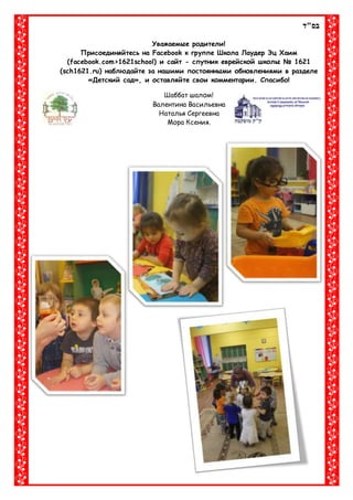‫בס"ד‬
Уважаемые родители!
Присоединяйтесь на Facebook к группе Школа Лаудер Эц Хаим
(facebook.com>1621school) и сайт - спутник еврейской школы № 1621
(sch1621.ru) наблюдайте за нашими постоянными обновлениями в разделе
«Детский сад», и оставляйте свои комментарии. Спасибо!
Шаббат шалом!
Валентина Васильевна
Наталья Сергеевна
Мора Ксения.
 