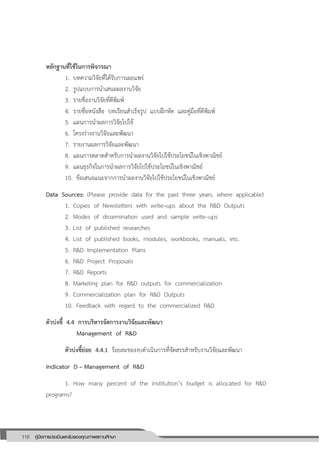 110 คู่มือการประเมินและรับรองคุณภาพสถานศึกษา
110
หลักฐานที่ใช้ในการพิจารณา
1. บทความวิจัยที่ได้รับการเผยแพร่
2. รูปแบบการนาเสนอผลงานวิจัย
3. รายชื่องานวิจัยที่ตีพิมพ์
4. รายชื่อหนังสือ บทเรียนสาเร็จรูป แบบฝึกหัด และคู่มือที่ตีพิมพ์
5. แผนการนาผลการวิจัยไปใช้
6. โครงร่างงานวิจัยและพัฒนา
7. รายงานผลการวิจัยและพัฒนา
8. แผนการตลาดสาหรับการนาผลงานวิจัยไปใช้ประโยชน์ในเชิงพาณิชย์
9. แผนธุรกิจในการนาผลการวิจัยไปใช้ประโยชน์ในเชิงพาณิชย์
10. ข้อเสนอแนะจากการนาผลงานวิจัยไปใช้ประโยชน์ในเชิงพาณิชย์
Data Sources: (Please provide data for the past three years, where applicable)
1. Copies of Newsletters with write–ups about the R&D Outputs
2. Modes of dissemination used and sample write–ups
3. List of published researches
4. List of published books, modules, workbooks, manuals, etc.
5. R&D Implementation Plans
6. R&D Project Proposals
7. R&D Reports
8. Marketing plan for R&D outputs for commercialization
9. Commercialization plan for R&D Outputs
10. Feedback with regard to the commercialized R&D
ตัวบ่งชี้ 4.4 การบริหารจัดการงานวิจัยและพัฒนา
Management of R&D
ตัวบ่งชี้ย่อย 4.4.1 ร้อยละของงบดาเนินการที่จัดสรรสาหรับงานวิจัยและพัฒนา
Indicator D – Management of R&D
1. How many percent of the institution’s budget is allocated for R&D
programs?
 