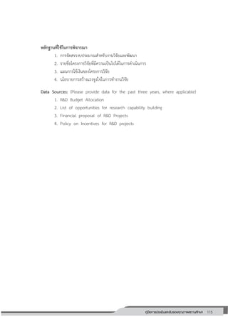 115คู่มือการประเมินและรับรองคุณภาพสถานศึกษา
115
หลักฐานที่ใช้ในการพิจารณา
1. การจัดสรรงบประมาณสาหรับงานวิจัยและพัฒนา
2. รายชื่อโครงการวิจัยที่มีความเป็นไปได้ในการดาเนินการ
3. แผนการใช้เงินของโครงการวิจัย
4. นโยบายการสร้างแรงจูงใจในการทางานวิจัย
Data Sources: (Please provide data for the past three years, where applicable)
1. R&D Budget Allocation
2. List of opportunities for research capability building
3. Financial proposal of R&D Projects
4. Policy on Incentives for R&D projects
 