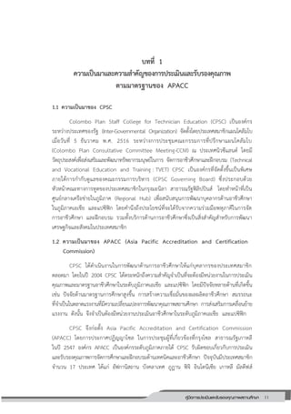 11คู่มือการประเมินและรับรองคุณภาพสถานศึกษา
11
บทที่ 1
ความเป็นมาและความสาคัญของการประเมินและรับรองคุณภาพ
ตามมาตรฐานของ APACC
1.1 ความเป็นมาของ CPSC
Colombo Plan Staff College for Technician Education (CPSC) เป็นองค์กร
ระหว่างประเทศของรัฐ (Inter-Governmental Organization) จัดตั้งโดยประเทศสมาชิกแผนโคลัมโบ
เมื่อวันที่ 5 ธันวาคม พ.ศ. 2516 ระหว่างการประชุมคณะกรรมการที่ปรึกษาแผนโคลัมโบ
(Colombo Plan Consultative Committee Meeting-CCM) ณ ประเทศนิวซีแลนด์ โดยมี
วัตถุประสงค์เพื่อส่งเสริมและพัฒนาทรัพยากรมนุษย์ในการ จัดการอาชีวศึกษาและฝึกอบรม (Technical
and Vocational Education and Training : TVET) CPSC เป็นองค์กรที่จัดตั้งขึ้นเป็นพิเศษ
ภายใต้การกากับดูแลของคณะกรรมการบริหาร (CPSC Governing Board) ซึ่งประกอบด้วย
หัวหน้าคณะทางการทูตของประเทศสมาชิกในกรุงมะนิลา สาธารณรัฐฟิลิปปินส์ โดยทาหน้าที่เป็น
ศูนย์กลางเครือข่ายในภูมิภาค (Regional Hub) เพื่อสนับสนุนการพัฒนาบุคลากรด้านอาชีวศึกษา
ในภูมิภาคเอเชีย และแปซิฟิก โดยคานึงถึงประโยชน์ที่จะได้รับจากความร่วมมือพหุภาคีในการจัด
การอาชีวศึกษา และฝึกอบรม รวมทั้งบริการด้านการอาชีวศึกษาซึ่งเป็นสิ่งสาคัญสาหรับการพัฒนา
เศรษฐกิจและสังคมในประเทศสมาชิก
1.2 ความเป็นมาของ APACC (Asia Pacific Accreditation and Certification
Commission)
CPSC ได้ดาเนินงานในการพัฒนาด้านการอาชีวศึกษาให้แก่บุคลากรของประเทศสมาชิก
ตลอดมา โดยในปี 2004 CPSC ได้ตระหนักถึงความสาคัญจาเป็นที่จะต้องมีหน่วยงานในการประเมิน
คุณภาพและมาตรฐานอาชีวศึกษาในระดับภูมิภาคเอเชีย และแปซิฟิก โดยมีปัจจัยหลายด้านที่เกิดขึ้น
เช่น ปัจจัยด้านมาตรฐานการศึกษาสูงขึ้น การสร้างความเชื่อมั่นของผลผลิตอาชีวศึกษา สมรรถนะ
ที่จาเป็นในตลาดแรงงานที่มีความเปลี่ยนแปลงการพัฒนาคุณภาพสถานศึกษา การส่งเสริมการเคลื่อนย้าย
แรงงาน ดังนั้น จึงจาเป็นต้องมีหน่วยงานประเมินอาชีวศึกษาในระดับภูมิภาคเอเชีย และแปซิฟิก
CPSC จึงก่อตั้ง Asia Pacific Accreditation and Certification Commission
(APACC) โดยการประกาศปฏิญญาโซล ในการประชุมผู้ที่เกี่ยวข้องที่กรุงโซล สาธารณรัฐเกาหลี
ในปี 2547 องค์กร APACC เป็นองค์กรระดับภูมิภาคภายใต้ CPSC รับผิดชอบเกี่ยวกับการประเมิน
และรับรองคุณภาพการจัดการศึกษาและฝึกอบรมด้านเทคนิคและอาชีวศึกษา ปัจจุบันมีประเทศสมาชิก
จานวน 17 ประเทศ ได้แก่ อัฟกานิสถาน บังคลาเทศ ภูฏาน ฟิจิ อินโดนีเซีย เกาหลี มัลดีฟส์
 