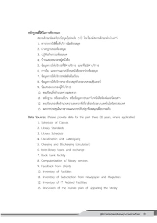 151คู่มือการประเมินและรับรองคุณภาพสถานศึกษา
151
หลักฐานที่ใช้ในการพิจารณา
สถานศึกษาจัดเตรียมข้อมูลย้อนหลัง 3 ปี ในเรื่องที่สถานศึกษาดาเนินการ
1. ตารางการใช้พื้นที่บริการในห้องสมุด
2. มาตรฐานของห้องสมุด
3. ปฏิทินกิจกรรมห้องสมุด
4. ป้ายแสดงหมวดหมู่หนังสือ
5. ข้อมูลการให้บริการที่มีค่าบริการ และที่ไม่มีค่าบริการ
6. การยืม และการแลกเปลี่ยนหนังสือระหว่างห้องสมุด
7. ข้อมูลการให้บริการหนังสือยืมเรียน
8. ข้อมูลการให้บริการของห้องสมุดด้วยระบบคอมพิวเตอร์
9. ข้อเสนอแนะของผู้ใช้บริการ
10. ทะเบียนสิ่งอานวยความสะดวก
11. หลักฐาน หรือทะเบียน หรือข้อมูลการบอกรับหนังสือพิมพ์และนิตยสาร
12. ทะเบียนของสิ่งอานวยความสะดวกที่เกี่ยวข้องกับระบบเทคโนโลยีสารสนเทศ
13. ผลการประชุมในการวางแผนการปรับปรุงห้องสมุดเพื่อยกระดับ
Data Sources: (Please provide data for the past three (3) years, where applicable)
1. Schedule of Classes
2. Library Standards
3. Library Schedule
4. Classification and Cataloguing
5. Charging and Discharging (circulation)
6. Inter-library loans and exchange
7. Book bank facility
8. Computerization of library services
9. Feedback from clients
10. Inventory of Facilities
11. Inventory of Subscription from Newspaper and Magazines
12. Inventory of IT Related Facilities
13. Discussion of the overall plan of upgrading the library
 