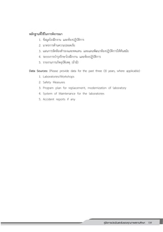159คู่มือการประเมินและรับรองคุณภาพสถานศึกษา
159
หลักฐานที่ใช้ในการพิจารณา
1. ข้อมูลโรงฝึกงาน และห้องปฏิบัติการ
2. มาตรการด้านความปลอดภัย
3. แผนการจัดห้องสารองและทดแทน และแผนพัฒนาห้องปฏิบัติการให้ทันสมัย
4. ระบบการบารุงรักษาโรงฝึกงาน และห้องปฏิบัติการ
5. รายงานการเกิดอุบัติเหตุ (ถ้ามี)
Data Sources: (Please provide data for the past three (3) years, where applicable)
1. Laboratories/Workshops
2. Safety Measures
3. Program plan for replacement, modernization of laboratory
4. System of Maintenance for the laboratories
5. Accident reports if any
 