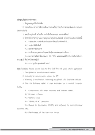 163คู่มือการประเมินและรับรองคุณภาพสถานศึกษา
163
หลักฐานที่ใช้ในการพิจารณา
1. ข้อมูลของศูนย์สื่อมัลติมีเดีย
2. ความต้องการด้านการจัดการเรียนการสอนที่เกี่ยวข้องกับการใช้เทคโนโลยีสารสนเทศ
และการสื่อสาร
3. ทะเบียนอุปกรณ์ เครื่องมือ เทคโนโลยีสารสนเทศ และซอฟต์แวร์
4. ถ้าสถานศึกษามีการอานวยความสะดวกด้านศูนย์คอมพิวเตอร์ ให้บอกรายละเอียดดังต่อไปนี้
4.1 รายละเอียด และองค์ประกอบของฮาร์ดแวร์และซอฟต์แวร์
4.2 ซอฟแวร์ที่มีลิขสิทธิ์
4.3 เวลาในการให้บริการ
4.4 การฝึกอบรมบุคลากรด้านเทคโนโลยีสารสนเทศและการสื่อสาร
4.5 ผลงานการพัฒนาสื่อประเภท CAI / CAL และซอฟแวร์สาหรับการบริหารจัดการ
ระบบศูนย์ สื่อมัลติมีเดียและผู้ใช้
4.6 การบารุงรักษาศูนย์คอมพิวเตอร์
Data Sources: (Please provide data for the past three (3) years, where applicable)
1. Description of the multi-media center
2. Instructional requirements related to ICT
3. Inventory of Information Technology Equipment and Licensed Software
4. Give the following details if your institution has a central computer
facility
4.1 Configuration and other hardware and software details
4.2 Licensed software
4.3 Working hours
4.4 Training of ICT personnel
4.5 Output in developing CAI/CAL and software for administration/
accounts, etc .
4.6 Maintenance of the computer center
 