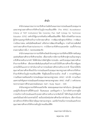 คำนำ
สานักงานคณะกรรมการการอาชีวศึกษาร่วมมือกับคณะกรรมการประเมินและรับรองคุณภาพ
และมาตรฐานสถานศึกษาอาชีวศึกษาในภูมิภาคเอเชียแปซิฟิก (The APACC Accreditation
Criteria of TVET Institutions) โดย Colombo Plan Staff College for Technician
Education (CPSC) องค์กรกึ่งรัฐนานาชาติระดับภาคพื้นเอเชียแปซิฟิก ซึ่งมีภารกิจหลักในการอบรม
ผู้บริหารและครูอาชีวศึกษาด้านการบริหารสถานศึกษา การพัฒนาหลักสูตรอาชีวศึกษา การพัฒนา
การเรียนการสอน เทคโนโลยีคอมพิวเตอร์ เครือข่ายการพัฒนาทักษะพื้นฐาน การสร้างความสัมพันธ์
ระหว่างสถานศึกษากับสถานประกอบการ การวิจัยทางอาชีวศึกษาและเทคนิค รวมทั้งกิจกรรม
ตามความต้องการอื่น ๆ ของประเทศสมาชิก
สานักงานคณะกรรมการการอาชีวศึกษาโดยสานักมาตรฐานการอาชีวศึกษาได้ให้การสนับสนุน
และส่งเสริมสถานศึกษาอาชีวศึกษาของไทย เพื่อยกระดับการจัดการอาชีวศึกษาสู่ความเป็นมาตรฐาน
อาชีวศึกษาระดับนานาชาติ จึงได้ดาเนินการจัดทาคู่มือการประเมิน และรับรองคุณภาพสถานศึกษา
ด้านการอาชีวศึกษา เพื่อประชาสัมพันธ์และเสริมสร้างความเข้าใจให้กับสถานศึกษาทั้งภาครัฐและ
เอกชนใช้เป็นแนวทางการดาเนินงานด้านการประเมินสถานศึกษาระดับนานาชาติ ซึ่งจะก่อให้เกิด
คุณภาพกับสถานศึกษาที่จะเข้ารับการประเมินและรับรองคุณภาพมาตรฐานสถานศึกษาอาชีวศึกษา
ด้านอาชีวศึกษาในภูมิภาคเอเชียแปซิฟิก ซึ่งคู่มือเล่มนี้ประกอบด้วย ส่วนที่ 1 ความสาคัญและ
การเตรียมความพร้อมขอรับการประเมินคุณภาพตามมาตรฐานของ APACC กล่าวถึง ความเป็นมา
และความสาคัญของการประเมินและรับรองคุณภาพตามมาตรฐานของ APACC ส่วนที่ 2 องค์ประกอบ
ของรายงานผลการศึกษาและประเมินตนเอง (Self – Study Report : SSR)
สานักมาตรฐานการอาชีวศึกษาและวิชาชีพ ขอขอบคุณคณะกรรมการดาเนินงาน ผู้ทรงคุณวุฒิ
และผู้เกี่ยวข้องทุกท่านที่ให้คาแนะนา ข้อเสนอแนะ และข้อมูลต่าง ๆ ในการจัดทาเอกสารคู่มือ
การขอรับการเข้าประเมินและรับรองสถานศึกษาระดับนานาชาติฉบับนี้ ให้สาเร็จลุล่วงไปด้วยดี
และหวังเป็นอย่างยิ่งว่าเอกสารฉบับนี้ จะเป็นประโยชน์แก่สถานศึกษาในการดาเนินงาน เพื่อการรับรอง
สถานศึกษาอาชีวศึกษาได้อย่างมีคุณภาพตามมาตรฐาน และข้อกาหนดในการประเมินและรับรอง
คุณภาพสถานศึกษาอาชีวศึกษาระดับภูมิภาคเอเชียแปซิฟิก
คณะกรรมการดาเนินงาน
พฤษภาคม 2559
 