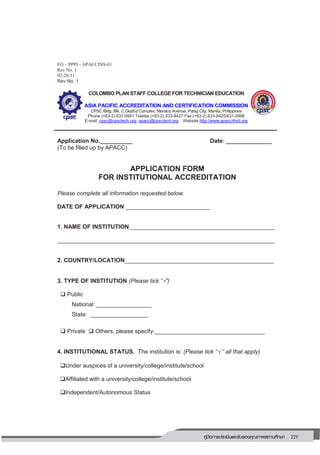 229คู่มือการประเมินและรับรองคุณภาพสถานศึกษา
225
FO – PPPI - APACCINS-01
Rev No. 1
02-28-11
Rev No. 1
COLOMBO PLAN STAFF COLLEGE FOR TECHNICIAN EDUCATION
ASIA PACIFIC ACCREDITATION AND CERTIFICATION COMMISSION
CPSC Bldg. Blk. C DepEd Complex, Meralco Avenue, Pasig City, Manila, Philippines
Phone (+63-2) 631-0991 Telefax (+63-2) 633-8427 Fax (+63-2) 633-8425/631-0996
E-mail: cpsc@cpsctech.org, apacc@cpsctech.org Website http://www.apacc4hrd.org
Application No.__________ Date: ______________
(To be filled up by APACC)
APPLICATION FORM
FOR INSTITUTIONAL ACCREDITATION
Please complete all information requested below.
DATE OF APPLICATION __________________________
1. NAME OF INSTITUTION_____________________________________________
___________________________________________________________________
2. COUNTRY/LOCATION______________________________________________
3. TYPE OF INSTITUTION (Please tick “”)
 Public
National: _________________
State: __________________
 Private  Others, please specify:__________________________________
4. INSTITUTIONAL STATUS. The institution is: (Please tick “ ” all that apply)
Under auspices of a university/college/institute/school
Affiliated with a university/college/institute/school
Independent/Autonomous Status
TOGETHER
PLA
NNING PROSPE
RITY
 