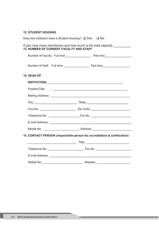 232 คู่มือการประเมินและรับรองคุณภาพสถานศึกษา
228
12. STUDENT HOUSING
Does the institution have a Student Housing?  Yes  No
If yes, how many dormitories and how much is the total capacity __________
13. NUMBER OF CURRENT FACULTY AND STAFF
Number of Faculty Full time ________________ Part time_________________
Number of Staff Full time ________________ Part time_________________
14. HEAD OF
INSTITUTION:_______________________________________________
Position/Title : ______________________________________________
Mailing Address: _________________________________________________
City:___________________________ State:__________________________
Country: ______________________ Zip Code:_________________________
Telephone No. ___________________ Fax No. _________________________
E-mail Address: ___________________________________________________
Mobile No. ______________________ Website:_________________________
15. CONTACT PERSON (responsible person for accreditation & certification):
______________________________ Title: ___________________________
Telephone No. ______________________ Fax No. ______________________
E-mail Address: ___________________________________________________
Mobile No. _________________________ Website: _____________________
 