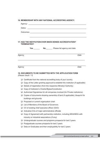 233คู่มือการประเมินและรับรองคุณภาพสถานศึกษา
229
16. MEMBERSHIP WITH ANY NATIONAL ACCREDITING AGENCY:
Agency: _________________________________________________________
Dates: __________________________________________________________
Outcomes: _______________________________________________________
________________________________________________________
17. HAS THE INSTITUTION EVER BEEN DENIED ACCREDITATION?
TERMINATED?
Yes ______ No ______ Please list agency and date:
__________________________________________________________________
Agency Date
__________________________________________________________________
___________________________________________________________________
Agency Date
18. DOCUMENTS TO BE SUBMITTED WITH THE APPLICATION FORM
(Please check “”)
 Certificate from the national accrediting body of your country
 Copy of the Letter granting approval to establish the institution (if applicable)
 Details of registration (from the respective Ministry/ Authority)
 Copy of Institution’s Charter/Bylaw/Constitution
 Authorized Signatories for all companies involved (for Private institutions)
 Copies of documents showing ownership of land (if applicable); blueprint for
buildings and grounds
 Proposed or current organization chart
 List of Members of the Board of Governors
 CV of existing chief executive officer (CEO)
 Indicative CVs of major administrative officials
 Copy of Agreement with partnership institution, including MOA/MOU with
industry or industrial associations (if any)
 Undergraduate courses and programs prospects for last 2 years
 Postgraduate courses prospects for last 2 years
 Data on Graduates and their employability for last 2 years.
 