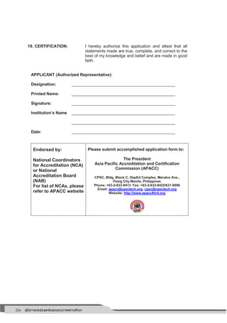 234 คู่มือการประเมินและรับรองคุณภาพสถานศึกษา
230
19. CERTIFICATION: I hereby authorize this application and attest that all
statements made are true, complete, and correct to the
best of my knowledge and belief and are made in good
faith.
APPLICANT (Authorized Representative):
Designation: _____________________________________________
Printed Name: _____________________________________________
Signature: _____________________________________________
Institution’s Name _____________________________________________
_____________________________________________
Date: _____________________________________________
Endorsed by:
National Coordinators
for Accreditation (NCA)
or National
Accreditation Board
(NAB)
For list of NCAs, please
refer to APACC website
Please submit accomplished application form to:
The President
Asia Pacific Accreditation and Certification
Commission (APACC)
CPSC, Bldg. Block C, DepEd Complex, Meralco Ave.,
Pasig City Manila, Philippines
Phone: +63-2-633-8413 Fax: +63-2-633-8425/631-0996
Email: apacc@cpsctech.org, cpsc@cpsctech.org
Website: http://www.apacc4hrd.org
 