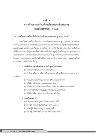 30 คู่มือการประเมินและรับรองคุณภาพสถานศึกษา
บทที่ 3
การเตรียมความพร้อมเพื่อขอรับการประเมินคุณภาพ
ตามมาตรฐานของ APACC
3.1 การเตรียมความพร้อมเพื่อรับการประเมินคุณภาพตามมาตรฐานของ APACC
การเตรียมความพร้อมเพื่อรองรับการประเมินคุณภาพตามมาตรฐาน APACC สถานศึกษา
ควรดาเนินการประกันคุณภาพภายในของสถานศึกษาตามที่กาหนดไว้ในกฎกระทรวงว่าด้วยระบบ
และหลักเกณฑ์ และวิธีการประกันคุณภาพการศึกษา พ.ศ. 2553 ข้อ 22 ให้สถานศึกษาอาชีวศึกษา
จัดให้มีระบบการประกันคุณภาพภายในตามหลักเกณฑ์และแนวปฏิบัติเกี่ยวกับการประกันคุณภาพภายใน
การอาชีวศึกษา ในลักษณะเดียวกับการดาเนินการประกันคุณภาพภายในของสถานศึกษาตามปกติ
โดยบูรณาการมาตรฐานของ APACC เข้าไปไว้ในมาตรฐานการศึกษาของสถานศึกษา และสถานศึกษา
ควรเตรียมความพร้อมในด้านต่าง ๆ
3.1.1 การดาเนินการตามขั้นตอนการประกันคุณภาพการศึกษา
1) กาหนดมาตรฐานการศึกษาของสถานศึกษา
2) จัดทาแผนพัฒนาการจัดการศึกษาของสถานศึกษาที่มุ่งคุณภาพตามมาตรฐาน
การศึกษา
3) ดาเนินงานตามแผนพัฒนาการจัดการศึกษาของสถานศึกษา
4) จัดให้มีการติดตามตรวจสอบคุณภาพการศึกษา
5) จัดให้มีการประเมินคุณภาพภายในตามมาตรฐานการศึกษาของสถานศึกษา
6) จัดทารายงานประจาปีที่เป็นรายงานประเมินคุณภาพภายใน
7) จัดให้มีการพัฒนาคุณภาพสถานศึกษาอย่างต่อเนื่อง
3.1.2 การเตรียมบุคลากร
สถานศึกษาควรเตรียมบุคลากรให้มีความพร้อม ดังนี้
1) มีความรู้ ความเข้าใจเกี่ยวกับมาตรฐาน APACC
2) แต่งตั้งผู้รับผิดชอบมาตรฐาน และตัวบ่งชี้
3) มีความรู้ และทักษะในการสื่อสารด้านภาษาอังกฤษ
 
